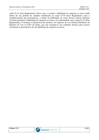 Data da emissão: 22 de junho de 2012 RBAC nº 61
Emenda n° 00
Origem: SSO 61/89
seção 61.21 deste Regulamento. Nesse caso, e estando a habilitação de categoria ou classe ainda
dentro de seu período de validade estabelecido na seção 61.19 deste Regulamento, para o
restabelecimento das prerrogativas, o titular da habilitação de classe deverá realizar instrução
revisória pertinente à habilitação de categoria ou classe, em conformidade com a seção 61.23 deste
Regulamento. O instrutor é responsável por declarar, nos registros de voo (Sistema Eletrônico de
Registro de Voo ou CIV) do piloto, que este encontra-se em condições técnicas para exercer
novamente as prerrogativas de sua habilitação de categoria ou classe.
 