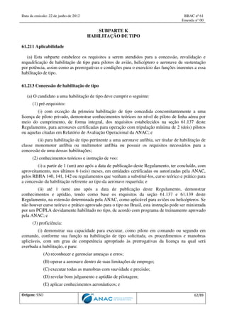 Data da emissão: 22 de junho de 2012 RBAC nº 61
Emenda n° 00
Origem: SSO 62/89
SUBPARTE K
HABILITAÇÃO DE TIPO
61.211 Aplicabilidade
(a) Esta subparte estabelece os requisitos a serem atendidos para a concessão, revalidação e
requalificação de habilitação de tipo para pilotos de avião, helicóptero e aeronave de sustentação
por potência, assim como as prerrogativas e condições para o exercício das funções inerentes a essa
habilitação de tipo.
61.213 Concessão de habilitação de tipo
(a) O candidato a uma habilitação de tipo deve cumprir o seguinte:
(1) pré-requisitos:
(i) com exceção da primeira habilitação de tipo concedida concomitantemente a uma
licença de piloto privado, demonstrar conhecimentos teóricos no nível de piloto de linha aérea por
meio do cumprimento, de forma integral, dos requisitos estabelecidos na seção 61.137 deste
Regulamento, para aeronaves certificadas para operação com tripulação mínima de 2 (dois) pilotos
ou aquelas citadas em Relatório de Avaliação Operacional da ANAC; e
(ii) para habilitação de tipo pertinente a uma aeronave anfíbia, ser titular de habilitação de
classe monomotor anfíbia ou multimotor anfíbia ou possuir os requisitos necessários para a
concessão de uma dessas habilitações;
(2) conhecimentos teóricos e instrução de voo:
(i) a partir de 1 (um) ano após a data de publicação deste Regulamento, ter concluído, com
aproveitamento, nos últimos 6 (seis) meses, em entidades certificadas ou autorizadas pela ANAC,
pelos RBHA 140, 141, 142 ou regulamentos que venham a substituí-los, curso teórico e prático para
a concessão da habilitação referente ao tipo da aeronave requerida; e
(ii) até 1 (um) ano após a data de publicação deste Regulamento, demonstrar
conhecimentos e aptidão, tendo como base os requisitos da seção 61.137 e 61.139 deste
Regulamento, na extensão determinada pela ANAC, como aplicável para aviões ou helicópteros. Se
não houver curso teórico e prático aprovado para o tipo no Brasil, esta instrução pode ser ministrada
por um PC/PLA devidamente habilitado no tipo, de acordo com programa de treinamento aprovado
pela ANAC; e
(3) proficiência:
(i) demonstrar sua capacidade para executar, como piloto em comando ou segundo em
comando, conforme sua função na habilitação de tipo solicitada, os procedimentos e manobras
aplicáveis, com um grau de competência apropriado às prerrogativas da licença na qual será
averbada a habilitação, e para:
(A) reconhecer e gerenciar ameaças e erros;
(B) operar a aeronave dentro de suas limitações de emprego;
(C) executar todas as manobras com suavidade e precisão;
(D) revelar bom julgamento e aptidão de pilotagem;
(E) aplicar conhecimentos aeronáuticos; e
 