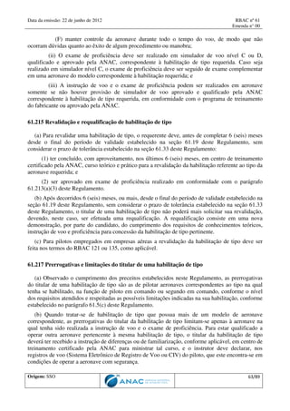Data da emissão: 22 de junho de 2012 RBAC nº 61
Emenda n° 00
Origem: SSO 63/89
(F) manter controle da aeronave durante todo o tempo do voo, de modo que não
ocorram dúvidas quanto ao êxito de algum procedimento ou manobra;
(ii) O exame de proficiência deve ser realizado em simulador de voo nível C ou D,
qualificado e aprovado pela ANAC, correspondente à habilitação de tipo requerida. Caso seja
realizado em simulador nível C, o exame de proficiência deve ser seguido de exame complementar
em uma aeronave do modelo correspondente à habilitação requerida; e
(iii) A instrução de voo e o exame de proficiência podem ser realizados em aeronave
somente se não houver provisão de simulador de voo aprovado e qualificado pela ANAC
correspondente à habilitação de tipo requerida, em conformidade com o programa de treinamento
do fabricante ou aprovado pela ANAC.
61.215 Revalidação e requalificação de habilitação de tipo
(a) Para revalidar uma habilitação de tipo, o requerente deve, antes de completar 6 (seis) meses
desde o final do período de validade estabelecido na seção 61.19 deste Regulamento, sem
considerar o prazo de tolerância estabelecido na seção 61.33 deste Regulamento:
(1) ter concluído, com aproveitamento, nos últimos 6 (seis) meses, em centro de treinamento
certificado pela ANAC, curso teórico e prático para a revalidação da habilitação referente ao tipo da
aeronave requerida; e
(2) ser aprovado em exame de proficiência realizado em conformidade com o parágrafo
61.213(a)(3) deste Regulamento.
(b) Após decorridos 6 (seis) meses, ou mais, desde o final do período de validade estabelecido na
seção 61.19 deste Regulamento, sem considerar o prazo de tolerância estabelecido na seção 61.33
deste Regulamento, o titular de uma habilitação de tipo não poderá mais solicitar sua revalidação,
devendo, neste caso, ser efetuada uma requalificação. A requalificação consiste em uma nova
demonstração, por parte do candidato, do cumprimento dos requisitos de conhecimentos teóricos,
instrução de voo e proficiência para concessão da habilitação de tipo pertinente.
(c) Para pilotos empregados em empresas aéreas a revalidação da habilitação de tipo deve ser
feita nos termos do RBAC 121 ou 135, como aplicável.
61.217 Prerrogativas e limitações do titular de uma habilitação de tipo
(a) Observado o cumprimento dos preceitos estabelecidos neste Regulamento, as prerrogativas
do titular de uma habilitação de tipo são as de pilotar aeronaves correspondentes ao tipo na qual
tenha se habilitado, na função de piloto em comando ou segundo em comando, conforme o nível
dos requisitos atendidos e respeitadas as possíveis limitações indicadas na sua habilitação, conforme
estabelecido no parágrafo 61.5(c) deste Regulamento.
(b) Quando tratar-se de habilitação de tipo que possua mais de um modelo de aeronave
correspondente, as prerrogativas do titular da habilitação de tipo limitam-se apenas à aeronave na
qual tenha sido realizada a instrução de voo e o exame de proficiência. Para estar qualificado a
operar outra aeronave pertencente à mesma habilitação de tipo, o titular da habilitação de tipo
deverá ter recebido a instrução de diferenças ou de familiarização, conforme aplicável, em centro de
treinamento certificado pela ANAC para ministrar tal curso, e o instrutor deve declarar, nos
registros de voo (Sistema Eletrônico de Registro de Voo ou CIV) do piloto, que este encontra-se em
condições de operar a aeronave com segurança.
 