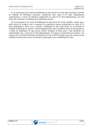 Data da emissão: 22 de junho de 2012 RBAC nº 61
Emenda n° 00
Origem: SSO 64/89
(c) As prerrogativas do titular da habilitação de tipo deixam de existir após decorrido o período
de validade da habilitação pertinente estabelecido pela seção 61.19 deste Regulamento,
considerando-se o prazo de tolerância estabelecido na seção 61.33 deste Regulamento, caso não
tenha sido realizada a revalidação dessa habilitação de tipo.
(d) As prerrogativas do titular da habilitação de tipo deixam de existir, também, sempre que o
piloto deixar de cumprir com os requisitos de experiência recente estabelecidos na seção 61.21
deste Regulamento. Nesse caso, e estando a habilitação de tipo ainda dentro de seu período de
validade estabelecido na seção 61.19 deste Regulamento, para o restabelecimento das prerrogativas,
o titular da habilitação de tipo deverá realizar instrução revisória para o tipo pertinente em
conformidade com a seção 61.23 deste Regulamento. O instrutor é responsável por declarar, nos
registros de voo (Sistema Eletrônico de Registro de Voo ou CIV) do piloto, que este encontra-se em
condições técnicas para exercer novamente as prerrogativas de sua habilitação de tipo.
 