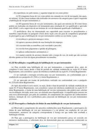 Data da emissão: 22 de junho de 2012 RBAC nº 61
Emenda n° 00
Origem: SSO 66/89
(6) experiência: ter, pelo menos, o seguinte tempo de voo como piloto:
(i) 50 (cinquenta) horas de voo como piloto em comando em voo de navegação, das quais,
no mínimo, 10 (dez) horas tenham sido realizadas em aeronaves da categoria para a qual é requerida
a habilitação de voo por instrumentos; e
(ii) 40 (quarenta) horas de voo por instrumentos, das quais um máximo de 20 (vinte) horas
podem ser realizadas em dispositivo de treinamento para simulação de voo qualificado e aprovado
pela ANAC e sob a supervisão de um instrutor de voo devidamente qualificado e habilitado; e
(7) proficiência: deve ter demonstrado sua capacidade para executar os procedimentos e
manobras especificados no parágrafo (5)(iii) desta seção com um grau de competência apropriado
às prerrogativas que a habilitação de voo por instrumentos confere ao seu titular, e para:
(i) reconhecer e gerenciar ameaças e erros;
(ii) operar a aeronave dentro de suas limitações de emprego;
(iii) executar todas as manobras com suavidade e precisão;
(iv) revelar bom julgamento e aptidão de pilotagem;
(v) aplicar conhecimentos aeronáuticos; e
(vi) manter controle da aeronave durante todo o tempo do voo, de modo que não ocorram
dúvidas quanto ao êxito de algum procedimento ou manobra.
61.225 Revalidação e requalificação de habilitação de voo por instrumentos
(a) Para revalidar uma habilitação de voo por instrumentos, o requerente deve, antes de
completar 6 (seis) meses desde o final do período de validade estabelecido na seção 61.19 deste
Regulamento, sem considerar o prazo de tolerância estabelecido na seção 61.33 deste Regulamento:
(1) ter realizado a instrução revisória para voo por instrumentos, em conformidade com o
estabelecido nos parágrafos 61.23(b) e (c) deste Regulamento; e
(2) ser aprovado em exame de proficiência realizado em conformidade com o parágrafo
61.223(a)(6) deste Regulamento.
(b) Após decorridos 6 (seis) meses, ou mais, desde o final do período de validade estabelecido na
seção 61.19 deste Regulamento, sem considerar o prazo de tolerância estabelecido na seção 61.33
deste Regulamento, o titular de uma habilitação de voo por instrumentos não poderá mais solicitar
sua revalidação, devendo, neste caso, ser efetuada uma requalificação. A requalificação consiste em
uma nova demonstração, por parte do candidato, do cumprimento dos requisitos de conhecimentos
teóricos, instrução de voo e proficiência para concessão da habilitação de voo por instrumentos
pertinente.
61.227 Prerrogativa e limitações do titular de uma habilitação de voo por instrumentos
(a) Observado o cumprimento dos preceitos estabelecidos neste Regulamento, a prerrogativa do
titular de uma habilitação de voo por instrumentos é a de pilotar, em condições de voo por
instrumentos, aeronaves da categoria correspondente à licença em que tenha sido averbada a
habilitação referida.
(b) Para que a prerrogativa da habilitação de voo por instrumentos possa ser exercida em
aeronaves multimotoras, o solicitante deve ter demonstrado para um examinador credenciado ou
 