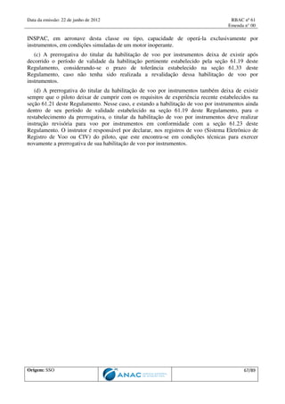 Data da emissão: 22 de junho de 2012 RBAC nº 61
Emenda n° 00
Origem: SSO 67/89
INSPAC, em aeronave desta classe ou tipo, capacidade de operá-la exclusivamente por
instrumentos, em condições simuladas de um motor inoperante.
(c) A prerrogativa do titular da habilitação de voo por instrumentos deixa de existir após
decorrido o período de validade da habilitação pertinente estabelecido pela seção 61.19 deste
Regulamento, considerando-se o prazo de tolerância estabelecido na seção 61.33 deste
Regulamento, caso não tenha sido realizada a revalidação dessa habilitação de voo por
instrumentos.
(d) A prerrogativa do titular da habilitação de voo por instrumentos também deixa de existir
sempre que o piloto deixar de cumprir com os requisitos de experiência recente estabelecidos na
seção 61.21 deste Regulamento. Nesse caso, e estando a habilitação de voo por instrumentos ainda
dentro de seu período de validade estabelecido na seção 61.19 deste Regulamento, para o
restabelecimento da prerrogativa, o titular da habilitação de voo por instrumentos deve realizar
instrução revisória para voo por instrumentos em conformidade com a seção 61.23 deste
Regulamento. O instrutor é responsável por declarar, nos registros de voo (Sistema Eletrônico de
Registro de Voo ou CIV) do piloto, que este encontra-se em condições técnicas para exercer
novamente a prerrogativa de sua habilitação de voo por instrumentos.
 