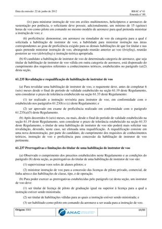 Data da emissão: 22 de junho de 2012 RBAC nº 61
Emenda n° 00
Origem: SSO 69/89
(iv) para ministrar instrução de voo em aviões multimotores, helicópteros e aeronaves de
sustentação por potência, o solicitante deve possuir, adicionalmente, um mínimo de 15 (quinze)
horas de voo como piloto em comando no mesmo modelo de aeronave para qual pretenda ministrar
a instrução de voo; e
(6) proficiência: demonstrar, em aeronave ou simulador de voo da categoria para a qual é
solicitada a habilitação de instrutor de voo, a habilidade para ministrar instrução nas áreas
correspondentes ao grau de proficiência exigido para as demais habilitações de que for titular e nas
quais pretende ministrar instrução de voo, abrangendo reunião anterior ao voo (briefing), reunião
posterior ao voo (debriefing) e instrução teórica apropriada.
(b) O candidato a habilitação de instrutor de voo de determinada categoria de aeronave, que seja
titular de habilitação de instrutor de voo válida em outra categoria de aeronave, está dispensado do
cumprimento dos requisitos referentes a conhecimentos teóricos, estabelecidos no parágrafo (a)(2)
desta seção.
61.235 Revalidação e requalificação de habilitação de instrutor de voo
(a) Para revalidar uma habilitação de instrutor de voo, o requerente deve, antes de completar 6
(seis) meses desde o final do período de validade estabelecido na seção 61.19 deste Regulamento,
sem considerar o prazo de tolerância estabelecido na seção 61.33 deste Regulamento:
(1) ter realizado a instrução revisória para instrutor de voo, em conformidade com o
estabelecido nos parágrafos 61.23(b) e (c) deste Regulamento; e
(2) ser aprovado em exame de proficiência realizado em conformidade com o parágrafo
61.233(a)(5) deste Regulamento.
(b) Após decorridos 6 (seis) meses, ou mais, desde o final do período de validade estabelecido na
seção 61.19 deste Regulamento, sem considerar o prazo de tolerância estabelecido na seção 61.33
deste Regulamento, o titular de uma habilitação de instrutor de voo não poderá mais solicitar sua
revalidação, devendo, neste caso, ser efetuada uma requalificação. A requalificação consiste em
uma nova demonstração, por parte do candidato, do cumprimento dos requisitos de conhecimentos
teóricos, instrução de voo e proficiência para concessão da habilitação de instrutor de voo
pertinente.
61.237 Prerrogativas e limitações do titular de uma habilitação de instrutor de voo
(a) Observado o cumprimento dos preceitos estabelecidos neste Regulamento e as condições do
parágrafo (b) desta seção, as prerrogativas do titular de uma habilitação de instrutor de voo são:
(1) supervisionar voos solos de alunos pilotos; e
(2) ministrar instrução de voo para a concessão das licenças de piloto privado, comercial, de
linha aérea e das habilitações de classe, tipo, e de operação.
(b) Para poder exercer as prerrogativas estabelecidas pelo parágrafo (a) desta seção, um instrutor
de voo deve:
(1) ser titular de licença de piloto de graduação igual ou superior à licença para a qual a
instrução estiver sendo ministrada;
(2) ser titular de habilitações válidas para as quais a instrução estiver sendo ministrada; e
(3) ser habilitado como piloto em comando da aeronave a ser usada para a instrução de voo.
 