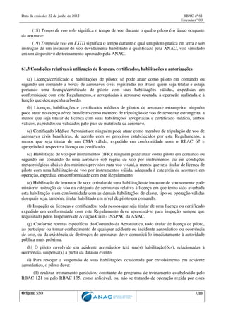 Data da emissão: 22 de junho de 2012 RBAC nº 61
Emenda n° 00
Origem: SSO 7/89
(18) Tempo de voo solo significa o tempo de voo durante o qual o piloto é o único ocupante
da aeronave.
(19) Tempo de voo em FSTD significa o tempo durante o qual um piloto pratica em terra e sob
instrução de um instrutor de voo devidamente habilitado e qualificado pela ANAC, voo simulado
em um dispositivo de treinamento aprovado pela ANAC.
61.3 Condições relativas à utilização de licenças, certificados, habilitações e autorizações
(a) Licença/certificado e habilitações de piloto: só pode atuar como piloto em comando ou
segundo em comando a bordo de aeronaves civis registradas no Brasil quem seja titular e esteja
portando uma licença/certificado de piloto com suas habilitações válidas, expedidas em
conformidade com este Regulamento, e apropriadas à aeronave operada, à operação realizada e à
função que desempenha a bordo.
(b) Licenças, habilitações e certificados médicos de pilotos de aeronave estrangeira: ninguém
pode atuar no espaço aéreo brasileiro como membro de tripulação de voo de aeronave estrangeira, a
menos que seja titular de licença com suas habilitações apropriadas e certificado médico, ambos
válidos, expedidos ou validados pelo país de matrícula da aeronave.
(c) Certificado Médico Aeronáutico: ninguém pode atuar como membro de tripulação de voo de
aeronaves civis brasileiras, de acordo com os preceitos estabelecidos por este Regulamento, a
menos que seja titular de um CMA válido, expedido em conformidade com o RBAC 67 e
apropriado à respectiva licença ou certificado.
(d) Habilitação de voo por instrumentos (IFR): ninguém pode atuar como piloto em comando ou
segundo em comando de uma aeronave sob regras de voo por instrumentos ou em condições
meteorológicas abaixo dos mínimos previstos para voo visual, a menos que seja titular de licença de
piloto com uma habilitação de voo por instrumentos válida, adequada à categoria da aeronave em
operação, expedida em conformidade com este Regulamento.
(e) Habilitação de instrutor de voo: o titular de uma habilitação de instrutor de voo somente pode
ministrar instrução de voo na categoria de aeronaves relativa à licença em que tenha sido averbada
esta habilitação e em conformidade com as demais habilitações de classe, tipo ou operação válidas
das quais seja, também, titular habilitado em nível de piloto em comando.
(f) Inspeção de licenças e certificados: toda pessoa que seja titular de uma licença ou certificado
expedido em conformidade com este Regulamento deve apresentá-lo para inspeção sempre que
requisitado pelos Inspetores de Aviação Civil - INSPAC da ANAC.
(g) Conforme normas específicas do Comando da Aeronáutica, todo titular de licença de piloto,
ao participar ou tomar conhecimento de qualquer acidente ou incidente aeronáutico ou ocorrência
de solo, ou da existência de destroços de aeronave, deve comunicá-lo imediatamente à autoridade
pública mais próxima.
(h) O piloto envolvido em acidente aeronáutico terá sua(s) habilitação(ões), relacionadas à
ocorrência, suspensa(s) a partir da data do evento.
(i) Para revogar a suspensão de suas habilitações ocasionada por envolvimento em acidente
aeronáutico, o piloto deve:
(1) realizar treinamento periódico, constante do programa de treinamento estabelecido pelo
RBAC 121 ou pelo RBAC 135, como aplicável, ou, não se tratando de operação regida por esses
 