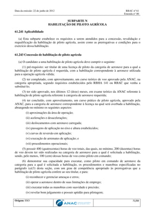 Data da emissão: 22 de junho de 2012 RBAC nº 61
Emenda n° 00
Origem: SSO 71/89
SUBPARTE N
HABILITAÇÃO DE PILOTO AGRÍCOLA
61.241 Aplicabilidade
(a) Esta subparte estabelece os requisitos a serem atendidos para a concessão, revalidação e
requalificação da habilitação de piloto agrícola, assim como as prerrogativas e condições para o
exercício dessa habilitação.
61.243 Concessão de habilitação de piloto agrícola
(a) O candidato a uma habilitação de piloto agrícola deve cumprir o seguinte:
(1) pré-requisito: ser titular de uma licença de piloto da categoria de aeronave para a qual a
habilitação de piloto agrícola é requerida, com a habilitação correspondente à aeronave utilizada
para a operação agrícola válida;
(2) ter completado, com aproveitamento, um curso teórico de voo aprovado pela ANAC, na
categoria apropriada, segundo requisitos estabelecidos pelo RBHA 141 ou RBAC que venha a
substituí-lo;
(3) ter sido aprovado, nos últimos 12 (doze) meses, em exame teórico da ANAC referente à
habilitação de piloto agrícola referente à categoria de aeronave requerida;
(4) ter concluído, com aproveitamento, um curso prático de piloto agrícola, aprovado pela
ANAC, para a categoria de aeronave correspondente à licença na qual será averbada a habilitação,
abrangendo no mínimo os seguintes aspectos:
(i) aproximações da área de operação;
(ii) acelerações e desacelerações;
(iii) deslocamentos com aeronave carregada;
(iv) passagens de aplicação no eixo e altura estabelecidos;
(v) curvas de reversão em aplicação;
(vi) execução de arremates de aplicação; e
(vii) procedimentos operacionais;
(5) possuir 400 (quatrocentas) horas de voo totais, das quais, no mínimo, 200 (duzentas) horas
de voo devem ter sido realizadas na categoria de aeronave para a qual é solicitada a habilitação,
sendo, pelo menos, 100 (cem) dessas horas de voo como piloto em comando;
(6) demonstrar sua capacidade para executar, como piloto em comando de aeronave da
categoria para a qual é solicitada a habilitação, os procedimentos e manobras especificadas no
parágrafo (a)(3) desta seção, com um grau de competência apropriado às prerrogativas que a
habilitação de piloto agrícola confere ao seu titular, e para:
(i) reconhecer e gerenciar ameaças e erros;
(ii) operar a aeronave dentro de suas limitações de emprego;
(iii) executar todas as manobras com suavidade e precisão;
(iv) revelar bom julgamento e possuir aptidão para pilotagem;
 