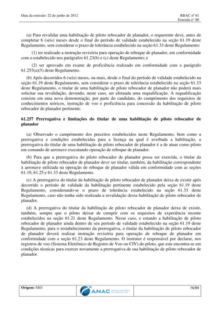 Data da emissão: 22 de junho de 2012 RBAC nº 61
Emenda n° 00
Origem: SSO 74/89
(a) Para revalidar uma habilitação de piloto rebocador de planador, o requerente deve, antes de
completar 6 (seis) meses desde o final do período de validade estabelecido na seção 61.19 deste
Regulamento, sem considerar o prazo de tolerância estabelecido na seção 61.33 deste Regulamento:
(1) ter realizado a instrução revisória para operação de reboque de planador, em conformidade
com o estabelecido nos parágrafos 61.23(b) e (c) deste Regulamento; e
(2) ser aprovado em exame de proficiência realizado em conformidade com o parágrafo
61.253(a)(5) deste Regulamento.
(b) Após decorridos 6 (seis) meses, ou mais, desde o final do período de validade estabelecido na
seção 61.19 deste Regulamento, sem considerar o prazo de tolerância estabelecido na seção 61.33
deste Regulamento, o titular de uma habilitação de piloto rebocador de planador não poderá mais
solicitar sua revalidação, devendo, neste caso, ser efetuada uma requalificação. A requalificação
consiste em uma nova demonstração, por parte do candidato, do cumprimento dos requisitos de
conhecimentos teóricos, instrução de voo e proficiência para concessão da habilitação de piloto
rebocador de planador pertinente.
61.257 Prerrogativa e limitações do titular de uma habilitação de piloto rebocador de
planador
(a) Observado o cumprimento dos preceitos estabelecidos neste Regulamento, bem como a
prerrogativa e condições estabelecidas para a licença na qual é averbada a habilitação, a
prerrogativa do titular de uma habilitação de piloto rebocador de planador é a de atuar como piloto
em comando de aeronave executando operação de reboque de planador.
(b) Para que a prerrogativa do piloto rebocador de planador possa ser exercida, o titular da
habilitação de piloto rebocador de planador deve ser titular, também, da habilitação correspondente
à aeronave utilizada na operação de reboque de planador válida em conformidade com as seções
61.19, 61.25 e 61.33 deste Regulamento.
(c) A prerrogativa do titular da habilitação de piloto rebocador de planador deixa de existir após
decorrido o período de validade da habilitação pertinente estabelecido pela seção 61.19 deste
Regulamento, considerando-se o prazo de tolerância estabelecido na seção 61.33 deste
Regulamento, caso não tenha sido realizada a revalidação dessa habilitação de piloto rebocador de
planador.
(d) A prerrogativa do titular da habilitação de piloto rebocador de planador deixa de existir,
também, sempre que o piloto deixar de cumprir com os requisitos de experiência recente
estabelecidos na seção 61.21 deste Regulamento. Nesse caso, e estando a habilitação de piloto
rebocador de planador ainda dentro de seu período de validade estabelecido na seção 61.19 deste
Regulamento, para o restabelecimento da prerrogativa, o titular da habilitação de piloto rebocador
de planador deverá realizar instrução revisória para operação de reboque de planador em
conformidade com a seção 61.23 deste Regulamento. O instrutor é responsável por declarar, nos
registros de voo (Sistema Eletrônico de Registro de Voo ou CIV) do piloto, que este encontra-se em
condições técnicas para exercer novamente a prerrogativa de sua habilitação de piloto rebocador de
planador.
 