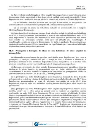 Data da emissão: 22 de junho de 2012 RBAC nº 61
Emenda n° 00
Origem: SSO 76/89
(a) Para revalidar uma habilitação de piloto lançador de paraquedistas, o requerente deve, antes
de completar 6 (seis) meses desde o final do período de validade estabelecido na seção 61.19 deste
Regulamento, sem considerar o prazo de tolerância estabelecido na seção 61.33 deste Regulamento:
(1) ter realizado a instrução revisória para operação de lançamento de paraquedistas, em
conformidade com o estabelecido nos parágrafos 61.23(b) e (c) deste Regulamento; e
(2) ser aprovado em exame de proficiência realizado em conformidade com o parágrafo
61.263(a)(5) deste Regulamento.
(b) Após decorridos 6 (seis) meses, ou mais, desde o final do período de validade estabelecido na
seção 61.19 deste Regulamento, sem considerar o prazo de tolerância estabelecido na seção 61.33
deste Regulamento, o titular de uma habilitação de piloto lançador de paraquedistas não poderá
mais solicitar sua revalidação, devendo, neste caso, ser efetuada uma requalificação. A
requalificação consiste em uma nova demonstração, por parte do candidato, do cumprimento dos
requisitos de conhecimentos teóricos, instrução de voo e proficiência para concessão da habilitação
de piloto lançador de paraquedistas pertinente.
61.267 Prerrogativa e limitações do titular de uma habilitação de piloto lançador de
paraquedistas
(a) Observado o cumprimento dos preceitos estabelecidos neste Regulamento, bem como a
prerrogativa e condições estabelecidas para a licença na qual é averbada a habilitação, a
prerrogativa do titular de uma habilitação de piloto lançador de paraquedistas são as de atuar como
piloto em comando de aeronave executando operação de lançamento de paraquedistas.
(b) Para que a prerrogativa do piloto lançador de paraquedistas possa ser exercidas, o titular da
habilitação de piloto lançador de paraquedistas deve ser titular, também, da habilitação
correspondente à aeronave utilizada na operação de lançamento de paraquedistas válida em
conformidade com as seções 61.19, 61.25 e 61.33 deste Regulamento.
(c) A prerrogativa do titular da habilitação de piloto lançador de paraquedistas deixa de existir
após decorrido o período de validade da habilitação pertinente estabelecido pela seção 61.19 deste
Regulamento, considerando-se o prazo de tolerância estabelecido na seção 61.33 deste
Regulamento, caso não tenha sido realizada a revalidação dessa habilitação de piloto lançador de
paraquedistas.
(d) A prerrogativa do titular da habilitação de piloto lançador de paraquedistas deixa de existir,
também, sempre que o piloto deixar de cumprir com os requisitos de experiência recente
estabelecidos na seção 61.21 deste Regulamento. Nesse caso, e estando a habilitação de piloto
lançador de paraquedistas ainda dentro de seu período de validade estabelecido na seção 61.19 deste
Regulamento, para o restabelecimento da prerrogativa, o titular da habilitação de piloto lançador de
paraquedistas deverá realizar instrução revisória para operação de lançamento de paraquedistas em
conformidade com a seção 61.23 deste Regulamento o. O instrutor é responsável por declarar, nos
registros de voo (Sistema Eletrônico de Registro de Voo ou CIV) do piloto, que este encontra-se em
condições técnicas para exercer novamente a prerrogativa de sua habilitação de piloto lançador de
paraquedistas.
 