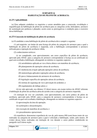 Data da emissão: 22 de junho de 2012 RBAC nº 61
Emenda n° 00
Origem: SSO 77/89
SUBPARTE Q
HABILITAÇÃO DE PILOTO DE ACROBACIA
61.271 Aplicabilidade
(a) Esta subparte estabelece os requisitos a serem atendidos para a concessão, revalidação e
requalificação da habilitação de piloto de acrobacia para as categorias avião, helicóptero, aeronave
de sustentação por potência e planador, assim como as prerrogativas e condições para o exercício
dessa habilitação.
61.273 Concessão de habilitação de piloto de acrobacia
(a) O candidato a uma habilitação de piloto de acrobacia deve cumprir o seguinte:
(1) pré-requisito: ser titular de uma licença de piloto da categoria de aeronave para a qual a
habilitação de piloto de acrobacia é requerida, com a habilitação correspondente à aeronave
utilizada para a operação de acrobacia válida;
(2) conhecimentos teóricos:
(i) ter completado, com aproveitamento, um curso específico de piloto de acrobacia,
aprovado pela ANAC, para a categoria de aeronave correspondente à licença ou ao certificado no
qual será averbada a habilitação, abrangendo no mínimo os seguintes aspectos:
(A) aerodinâmica aplicada ao voo a baixa altura e em manobras de acrobacia;
(B) planejamento de operações aéreas de acrobacia;
(C) medicina da aviação aplicada operações aéreas de acrobacia;
(D) meteorologia aplicada à operações aéreas de acrobacia;
(E) peso e balanceamento de aeronaves de acrobacia;
(F) legislação específica de operações aéreas de acrobacia;
(G) normas de segurança de voo e prevenção de acidentes; e
(H) regulamentos de tráfego aéreo; e
(ii) ter sido aprovado, nos últimos 12 (doze) meses, em exame teórico da ANAC referente
à habilitação de piloto de acrobacia aérea de acordo com a categoria de aeronave requerida;
(3) instrução de voo: ter concluído, com aproveitamento, um curso prático de piloto de
acrobacia, aprovado pela ANAC, para a categoria de aeronave correspondente à licença ou ao
certificado na qual será averbada a habilitação, abrangendo no mínimo os seguintes aspectos:
(i) aproximações da área de operação;
(ii) acelerações e desacelerações;
(iii) execução de manobras de acrobacia; e
(iv) procedimentos operacionais;
(4) experiência: demonstrar experiência de voo de, pelo menos,100 (cem) horas totais de voo
realizadas na categoria de aeronave para a qual é solicitada a habilitação, sendo, pelo menos, 20
(vinte) dessas horas realizadas em instrução de voo durante o curso prático estabelecido no
parágrafo (a)(3) desta seção;
 