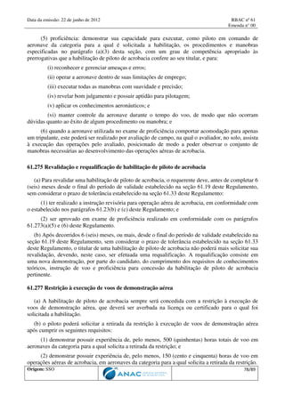 Data da emissão: 22 de junho de 2012 RBAC nº 61
Emenda n° 00
Origem: SSO 78/89
(5) proficiência: demonstrar sua capacidade para executar, como piloto em comando de
aeronave da categoria para a qual é solicitada a habilitação, os procedimentos e manobras
especificadas no parágrafo (a)(3) desta seção, com um grau de competência apropriado às
prerrogativas que a habilitação de piloto de acrobacia confere ao seu titular, e para:
(i) reconhecer e gerenciar ameaças e erros;
(ii) operar a aeronave dentro de suas limitações de emprego;
(iii) executar todas as manobras com suavidade e precisão;
(iv) revelar bom julgamento e possuir aptidão para pilotagem;
(v) aplicar os conhecimentos aeronáuticos; e
(vi) manter controle da aeronave durante o tempo do voo, de modo que não ocorram
dúvidas quanto ao êxito de algum procedimento ou manobra; e
(6) quando a aeronave utilizada no exame de proficiência comportar acomodação para apenas
um tripulante, este poderá ser realizado por avaliação de campo, na qual o avaliador, no solo, assista
à execução das operações pelo avaliado, posicionado de modo a poder observar o conjunto de
manobras necessárias ao desenvolvimento das operações aéreas de acrobacia.
61.275 Revalidação e requalificação de habilitação de piloto de acrobacia
(a) Para revalidar uma habilitação de piloto de acrobacia, o requerente deve, antes de completar 6
(seis) meses desde o final do período de validade estabelecido na seção 61.19 deste Regulamento,
sem considerar o prazo de tolerância estabelecido na seção 61.33 deste Regulamento:
(1) ter realizado a instrução revisória para operação aérea de acrobacia, em conformidade com
o estabelecido nos parágrafos 61.23(b) e (c) deste Regulamento; e
(2) ser aprovado em exame de proficiência realizado em conformidade com os parágrafos
61.273(a)(5) e (6) deste Regulamento.
(b) Após decorridos 6 (seis) meses, ou mais, desde o final do período de validade estabelecido na
seção 61.19 deste Regulamento, sem considerar o prazo de tolerância estabelecido na seção 61.33
deste Regulamento, o titular de uma habilitação de piloto de acrobacia não poderá mais solicitar sua
revalidação, devendo, neste caso, ser efetuada uma requalificação. A requalificação consiste em
uma nova demonstração, por parte do candidato, do cumprimento dos requisitos de conhecimentos
teóricos, instrução de voo e proficiência para concessão da habilitação de piloto de acrobacia
pertinente.
61.277 Restrição à execução de voos de demonstração aérea
(a) A habilitação de piloto de acrobacia sempre será concedida com a restrição à execução de
voos de demonstração aérea, que deverá ser averbada na licença ou certificado para o qual foi
solicitada a habilitação.
(b) o piloto poderá solicitar a retirada da restrição à execução de voos de demonstração aérea
após cumprir os seguintes requisitos:
(1) demonstrar possuir experiência de, pelo menos, 500 (quinhentas) horas totais de voo em
aeronaves da categoria para a qual solicita a retirada da restrição; e
(2) demonstrar possuir experiência de, pelo menos, 150 (cento e cinquenta) horas de voo em
operações aéreas de acrobacia, em aeronaves da categoria para a qual solicita a retirada da restrição.
 