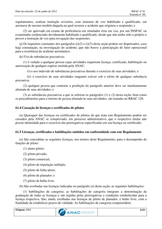 Data da emissão: 22 de junho de 2012 RBAC nº 61
Emenda n° 00
Origem: SSO 8/89
regulamentos, realizar instrução revisória, com instrutor de voo habilitado e qualificado, em
aeronave de mesmo modelo daquela na qual ocorreu o acidente que originou a suspensão; e
(2) ser aprovado em exame de proficiência em simulador e/ou em voo, por um INSPAC ou
examinador credenciado devidamente habilitado e qualificado, desde que não tenha sido o próprio a
prover a instrução de voo para revogação das suspensões.
(j) Os requisitos constantes dos parágrafos (i)(2) e (i)(3) desta seção podem ser dispensados, caso
haja constatação, na investigação do acidente, que não houve a participação de fator operacional
para a ocorrência do acidente aeronáutico.
(k) Uso de substâncias psicoativas:
(1) é vedado a qualquer pessoa cujas atividades requeiram licença, certificado, habilitação ou
autorização de qualquer espécie emitida pela ANAC:
(i) o uso indevido de substâncias psicoativas durante o exercício de suas atividades; e
(ii) o exercício de suas atividades enquanto estiver sob o efeito de qualquer substância
psicoativa;
(2) qualquer pessoa que contrarie a proibição do parágrafo anterior deve ser imediatamente
afastada de suas atividades; e
(3) as substâncias psicoativas a que se referem os parágrafos (1) e (2) desta seção, bem como
os procedimentos para o retorno de pessoa afastada às suas atividades, são tratadas no RBAC 120.
61.4 Cassação de licenças e certificados de pilotos
(a) Quaisquer das licenças ou certificados de pilotos de que trata este Regulamento podem ser
cassados pela ANAC se comprovado, em processo administrativo, que o respectivo titular não
possui idoneidade para o exercício das prerrogativas especificadas em sua licença ou certificado.
61.5 Licenças, certificados e habilitações emitidos em conformidade com este Regulamento
(a) São concedidas as seguintes licenças, nos termos deste Regulamento, para o desempenho de
funções de piloto:
(1) aluno piloto;
(2) piloto privado;
(3) piloto comercial;
(4) piloto de tripulação múltipla;
(5) piloto de linha aérea;
(6) piloto de planador; e
(7) piloto de balão livre.
(b) São averbadas nas licenças indicadas no parágrafo (a) desta seção, as seguintes habilitações:
(1) habilitações de categoria: as habilitações de categoria integram a denominação da
graduação de todas as licenças e são regidas pelas prerrogativas e condições estabelecidas para a
licença respectiva. São, ainda, averbadas nas licenças de piloto de planador, e balão livre, com a
finalidade de estabelecer prazos de validade. As habilitações de categoria compreendem:
 