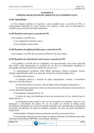 Data da emissão: 22 de junho de 2012 RBAC nº 61
Emenda n° 00
Origem: SSO 80/89
SUBPARTE R
CERTIFICADO DE PILOTO DE AERONAVE LEVE ESPORTIVA(CPL)
61.281 Aplicabilidade
(a) Esta subparte estabelece os requisitos a serem atendidos para a concessão do CPL e a
correspondente habilitação de classe aeronave leve esportiva, assim como as prerrogativas e
condições para o exercício das funções pertinentes.
61.283 Requisitos gerais para a concessão do CPL
(a) O candidato a um CPL deve:
(1) ter completado 18 (dezoito) anos; e
(2) ter concluído o ensino médio.
61.285 Requisitos de aptidão psicofísica para a concessão do CPL
(a) O candidato a um CPL deve ser titular de CMA de 4ª de classe válido.
61.287 Requisitos de conhecimentos teóricos para a concessão do CPL
(a) O candidato a um CPL deve ter completado, com aproveitamento, curso teórico aprovado
pela ANAC, tendo demonstrado ser possuidor de um nível de conhecimento apropriado ao
desempenho da função de piloto em comando de aeronave leve.
(1) regulamentação aeronáutica: CBA; RBAC pertinentes; folhetos, instruções, normas,
métodos e procedimentos relativos às regras dos serviços de controle de tráfego aéreo;
(2) conhecimentos técnicos:
(i) princípios relativos à operação do grupo motopropulsor, sistemas e instrumentos
aplicáveis ao tipo de aeronave;
(ii) limitações técnicas estruturais, vida em fadiga, limites do grupo motopropulsor; e
(iii) informações operacionais relativas ao tipo de aeronave, informações do manual de voo
ou outro documento apropriado;
(3) desempenho e planejamento de voo:
(i) efeitos de carga e da distribuição de peso nas características de voo, cálculo de peso e
balanceamento; e
(ii) planejamento para partida e para voo de navegação em condições visuais de voo;
preparação e apresentação dos planos de voo aos órgãos de controle de tráfego aéreo;
procedimentos apropriados dos serviços de controle de tráfego aéreo; procedimentos de notificação
de posição; procedimentos de ajuste do altímetro; operações em zonas de grande densidade de
tráfego aéreo;
(4) desempenho e limitações humanas pertinentes aos pilotos de aeronaves leves;
(5) meteorologia: aplicação da meteorologia aeronáutica elementar; procedimentos para obter
informação meteorológica (METAR) e sua utilização; altimetria;
 