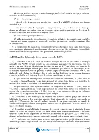 Data da emissão: 22 de junho de 2012 RBAC nº 61
Emenda n° 00
Origem: SSO 81/89
(6) navegação aérea: aspectos práticos da navegação aérea e técnicas de navegação estimada;
utilização de cartas aeronáuticas;
(7) procedimentos operacionais:
(i) utilização de documentos aeronáuticos, como AIP e NOTAM; códigos e abreviaturas
aeronáuticas; e
(ii) procedimentos de precaução e emergência apropriados, incluindo as medidas que
devem ser adotadas para evitar zonas de condições meteorológicas perigosas ou de esteira de
turbulência; efeito de solo; e outros riscos operacionais;
(8) teoria de voo: princípios de voo; e
(9) rádio-comunicação: procedimentos e fraseologia aplicáveis às operações em condições
visuais de voo; uso de equipamento transponder; medidas que devem ser tomadas em caso de falha
de comunicações.
(b) O cumprimento do requisito de conhecimento teórico estabelecido nesta seção é dispensado,
caso o candidato seja titular de uma licença de piloto na categoria avião, emitida em conformidade
com os requisitos deste Regulamento com, pelo menos, uma habilitação válida.
61.289 Requisitos de instrução de voo para a concessão do CPL
(a) O candidato a um CPL deve ter recebido instrução de voo em um centro de instrução
aprovado pela ANAC, por um instrutor de voo autorizado que registre tal instrução de voo nos
registros de voo (Sistema Eletrônico de Registro de Voo ou CIV) do piloto em instrução. O
instrutor é responsável por declarar que o aluno é competente para realizar, de forma segura, todas
as manobras necessárias para ser aprovado no exame de proficiência para a concessão do CPL. Tal
declaração terá validade de 30 (trinta) dias, a partir da data do último voo de preparação para o
exame de proficiência. A instrução de voo deverá ser, no mínimo, a seguinte:
(1) para aeronaves leves esportivas terrestres: ter completado, no mínimo, 20 (vinte) horas de
voo, sendo 15 (quinze) horas de voo em duplo comando e 5 (cinco) horas de voo solo no modelo de
aeronave leve esportiva pretendido e 10 (dez) horas de voo de navegação; e
(2) para aeronaves leves esportivas anfíbias: ter completado, no mínimo, 20 (vinte) horas de
voo, sendo 15 (quinze) horas de voo em duplo comando e 5 (cinco) horas de voo solo no modelo de
aeronave leve esportiva pretendida e 10 (dez) horas de voo de navegação, além de ter realizado,
pelo menos, 5 (cinco) pousos e 5 (cinco) decolagens na água.
(b) O candidato a uma habilitação de aeronave leve esportiva anfíbia que já seja titular de
habilitação de aeronave leve esportiva terrestre, ficará dispensado do requisito estabelecido no
parágrafo (a)(2) desta seção, devendo realizar instrução de voo para a adaptação ao modelo de
aeronave leve esportiva anfíbia a ser operada, além de realizar, pelo menos, 5 (cinco) pousos e 5
(cinco) decolagens na água.
(c) O candidato a uma habilitação de aeronave leve esportiva terrestre que já seja titular de uma
licença de piloto na categoria avião, com pelo menos uma habilitação referente a aeronaves
terrestres válida, ficará dispensado do requisito estabelecido no parágrafo (a)(1) desta seção,
devendo realizar instrução de voo para a adaptação ao modelo de aeronave leve esportiva terrestre.
(d) O candidato a uma habilitação de aeronave leve esportiva anfíbia que já seja titular de uma
licença de piloto na categoria avião, com pelo menos uma habilitação referente a aeronaves anfíbias
 