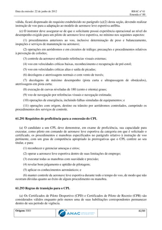 Data da emissão: 22 de junho de 2012 RBAC nº 61
Emenda n° 00
Origem: SSO 82/89
válida, ficará dispensado do requisito estabelecido no parágrafo (a)(2) desta seção, devendo realizar
instrução de voo para a adaptação ao modelo de aeronave leve esportiva anfíbia.
(e) O instrutor deve assegurar-se de que o solicitante possui experiência operacional ao nível do
desempenho exigido para um piloto de aeronave leve esportiva, no mínimo nos seguintes aspectos:
(1) procedimentos anteriores ao voo, inclusive determinação de peso e balanceamento,
inspeções e serviços de manutenção na aeronave;
(2) operações em aeródromos e em circuitos de tráfego; precauções e procedimentos relativos
à prevenção de colisões;
(3) controle da aeronave utilizando referências visuais externas;
(4) voo em velocidades críticas baixas, reconhecimento e recuperação de pré-estol;
(5) voo em velocidades críticas altas e saída de picadas;
(6) decolagens e aterrissagens normais e com vento de través;
(7) decolagens de máximo desempenho (pista curta e ultrapassagem de obstáculos),
aterrissagens em pista curta;
(8) execução de curvas niveladas de 180 (cento e oitenta) graus;
(9) voo de navegação por referências visuais e navegação estimada;
(10) operações de emergência, incluindo falhas simuladas de equipamentos; e
(11) operações com origem, destino ou trânsito por aeródromos controlados, cumprindo os
procedimentos dos serviços de controle.
61.291 Requisitos de proficiência para a concessão do CPL
(a) O candidato a um CPL deve demonstrar, em exame de proficiência, sua capacidade para
executar, como piloto em comando de aeronave leve esportiva da categoria em que é solicitado o
certificado, os procedimentos e manobras especificados no parágrafo relativo à instrução de voo
pertinente, com um grau de competência apropriado às prerrogativas que o CPL confere ao seu
titular, e para:
(1) reconhecer e gerenciar ameaças e erros;
(2) operar a aeronave leve esportiva dentro de suas limitações de emprego;
(3) executar todas as manobras com suavidade e precisão;
(4) revelar bom julgamento e aptidão de pilotagem;
(5) aplicar os conhecimentos aeronáuticos; e
(6) manter controle da aeronave leve esportiva durante todo o tempo do voo, de modo que não
ocorram dúvidas quanto ao êxito de algum procedimento ou manobra.
61.293 Regras de transição para o CPL
(a) Os Certificados de Piloto Desportivo (CPD) e Certificados de Piloto de Recreio (CPR) são
considerados válidos enquanto pelo menos uma de suas habilitações correspondentes permanecer
dentro de seu período de vigência.
 