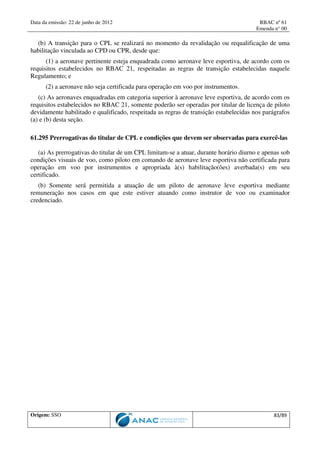 Data da emissão: 22 de junho de 2012 RBAC nº 61
Emenda n° 00
Origem: SSO 83/89
(b) A transição para o CPL se realizará no momento da revalidação ou requalificação de uma
habilitação vinculada ao CPD ou CPR, desde que:
(1) a aeronave pertinente esteja enquadrada como aeronave leve esportiva, de acordo com os
requisitos estabelecidos no RBAC 21, respeitadas as regras de transição estabelecidas naquele
Regulamento; e
(2) a aeronave não seja certificada para operação em voo por instrumentos.
(c) As aeronaves enquadradas em categoria superior à aeronave leve esportiva, de acordo com os
requisitos estabelecidos no RBAC 21, somente poderão ser operadas por titular de licença de piloto
devidamente habilitado e qualificado, respeitada as regras de transição estabelecidas nos parágrafos
(a) e (b) desta seção.
61.295 Prerrogativas do titular de CPL e condições que devem ser observadas para exercê-las
(a) As prerrogativas do titular de um CPL limitam-se a atuar, durante horário diurno e apenas sob
condições visuais de voo, como piloto em comando de aeronave leve esportiva não certificada para
operação em voo por instrumentos e apropriada à(s) habilitação(ões) averbada(s) em seu
certificado.
(b) Somente será permitida a atuação de um piloto de aeronave leve esportiva mediante
remuneração nos casos em que este estiver atuando como instrutor de voo ou examinador
credenciado.
 
