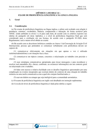 Data da emissão: 22 de junho de 2012 RBAC nº 61
Emenda n° 00
Origem: SSO 84/89
APÊNDICE A DO RBAC 61 -
EXAME DE PROFICIÊNCIA LINGUÍSTICA NA LINGUA INGLESA
1. Geral
1.1. Considerações
(a) No exame de proficiência linguística na língua inglesa, o piloto será avaliado com relação à
pronúncia, estrutura, vocabulário, fluência, compreensão e interação, de forma aceitável pela
ANAC, sendo atribuído os níveis 1 a 6 para cada item, de acordo com os critérios expostos nas
tabelas do parágrafo (d) deste Apêndice, e o nível de proficiência linguística final que será
considerado para a averbação em sua licença, de acordo com o parágrafo 61.10(b) deste
Regulamento, será o menor nível obtido no exame.
(b) De acordo com os descritores holísticos contidos no Anexo 1 da Convenção de Aviação Civil
Internacional, pessoas que pretendem se comunicar verbalmente com proficiência devem ser
capazes de:
(1) comunicar-se efetivamente em situações em que apenas a voz é utilizada
(telefone/radiotelefone) e em situações face a face;
(2) comunicar-se em tópicos comuns, concretos e relacionados ao trabalho com precisão e
clareza;
(3) usar estratégias comunicativas apropriadas para trocar mensagens e para reconhecer e
resolver mal entendidos (Ex: checar, confirmar, ou esclarecer informações) em um contexto geral
ou relacionado com o trabalho;
(4) lidar com sucesso e relativa facilidade com os desafios linguísticos apresentados por uma
complicação ou eventos inesperados que ocorram dentro do contexto de uma situação de trabalho
rotineira ou uma tarefa comunicativa com a qual eles estejam familiarizados; e
(5) usar um dialeto ou sotaque que seja inteligível para a comunidade aeronáutica.
(c) O exame de proficiência linguística em inglês será detalhado em instrução suplementar.
(d) A escala de níveis de proficiência linguística é dada pelas tabelas a seguir:
 