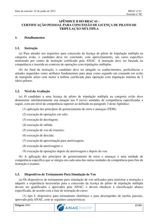 Data da emissão: 22 de junho de 2012 RBAC nº 61
Emenda n° 00
Origem: SSO 87/89
APÊNDICE B DO RBAC 61 -
CERTIFICAÇÃO PESSOAL PARA CONCESSÃO DE LICENÇA DE PILOTO DE
TRIPULAÇÃO MÚLTIPLA
1. Detalhamentos
1.1. Instrução
(a) Para atender aos requisitos para concessão da licença de piloto de tripulação múltipla na
categoria avião, o candidato deve ter concluído, com aproveitamento, um curso específico
ministrado por centro de instrução certificado pela ANAC. A instrução deve ser baseada na
competência e inserida no contexto de operações com tripulações múltiplas.
(b) Ao final da instrução, o candidato deve ter atingido os conhecimentos, proficiências e
atitudes requeridos como atributos fundamentais para atuar como segundo em comando em avião
de transporte aéreo com motor à turbina certificado para operação com tripulação mínima de 2
(dois) pilotos.
1.2. Nível da Avaliação
(a) O candidato a uma licença de piloto de tripulação múltipla na categoria avião deve
demonstrar satisfatoriamente sua atuação nas 9 (nove) unidades de competência especificadas a
seguir, com um nível de competência superior ao definido no parágrafo 3 deste Apêndice:
(1) aplicação dos princípios de gerenciamento de erros e ameaças (TEM);
(2) execução de operações em solo;
(3) execução de decolagem;
(4) execução de subida;
(5) execução de voo de cruzeiro;
(6) execução de descida;
(7) execução de aproximação para aterrissagem;
(8) execução de aterrissagem; e
(9) execução de operações depois da aterrissagem e depois do voo.
(b) A aplicação dos princípios de gerenciamento de erros e ameaças é uma unidade de
competência específica que se integra em cada uma das outras unidades de competência para fins de
instrução e exames.
1.3. Dispositivos de Treinamento Para Simulação de Voo
(a) Os dispositivos de treinamento para simulação de voo utilizados para ministrar a instrução e
adquirir a experiência necessárias para a concessão da licença de piloto de tripulação múltipla
devem ser qualificados e aprovados pela ANAC, e devem obedecer à classificação abaixo
especificada, de acordo com a fase de instrução do curso:
(1) tipo I: dispositivo para treinamento eletrônico e para desempenho de tarefas parciais,
aprovado pela ANAC, com as seguintes características:
 