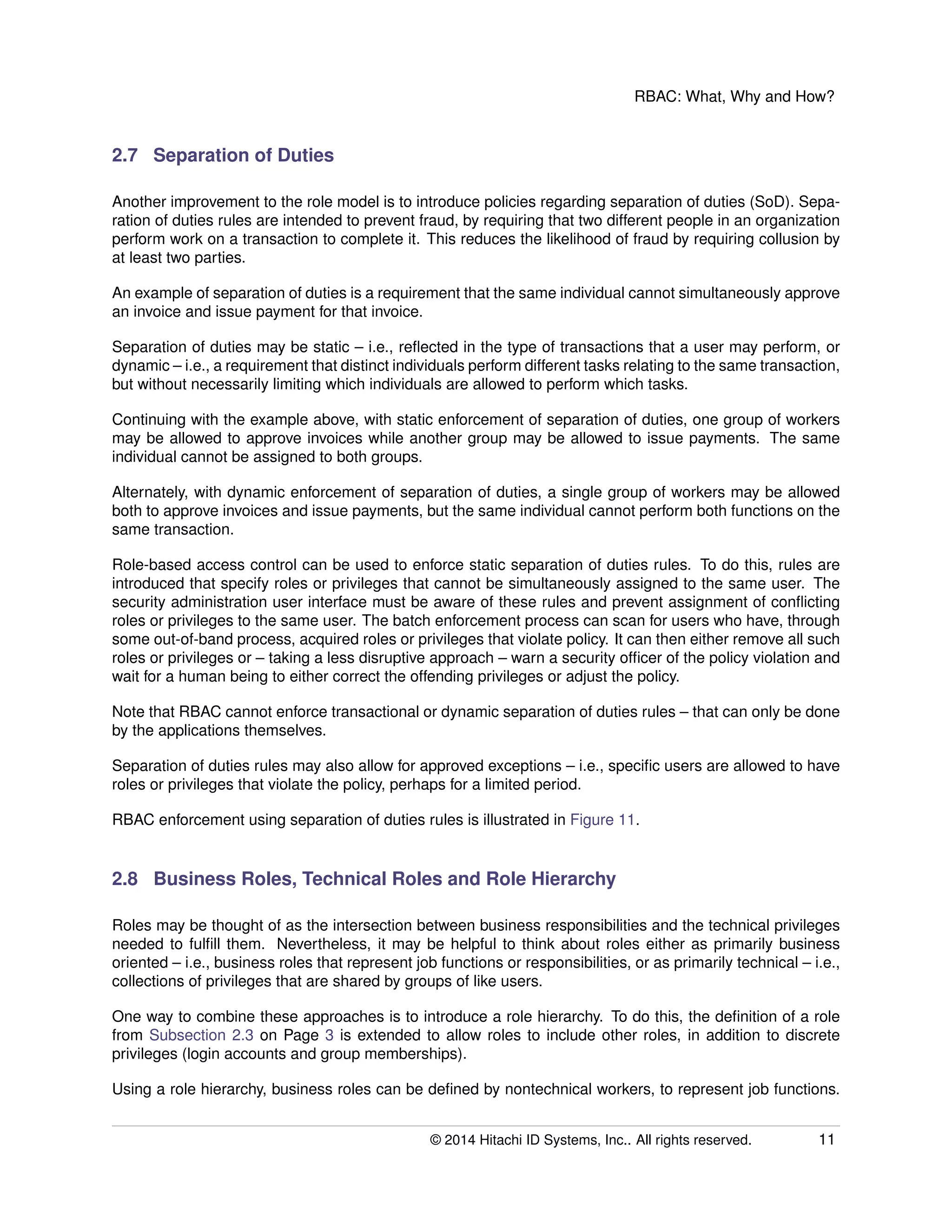 RBAC: What, Why and How?
2.7 Separation of Duties
Another improvement to the role model is to introduce policies regarding separation of duties (SoD). Sepa-
ration of duties rules are intended to prevent fraud, by requiring that two different people in an organization
perform work on a transaction to complete it. This reduces the likelihood of fraud by requiring collusion by
at least two parties.
An example of separation of duties is a requirement that the same individual cannot simultaneously approve
an invoice and issue payment for that invoice.
Separation of duties may be static – i.e., reﬂected in the type of transactions that a user may perform, or
dynamic – i.e., a requirement that distinct individuals perform different tasks relating to the same transaction,
but without necessarily limiting which individuals are allowed to perform which tasks.
Continuing with the example above, with static enforcement of separation of duties, one group of workers
may be allowed to approve invoices while another group may be allowed to issue payments. The same
individual cannot be assigned to both groups.
Alternately, with dynamic enforcement of separation of duties, a single group of workers may be allowed
both to approve invoices and issue payments, but the same individual cannot perform both functions on the
same transaction.
Role-based access control can be used to enforce static separation of duties rules. To do this, rules are
introduced that specify roles or privileges that cannot be simultaneously assigned to the same user. The
security administration user interface must be aware of these rules and prevent assignment of conﬂicting
roles or privileges to the same user. The batch enforcement process can scan for users who have, through
some out-of-band process, acquired roles or privileges that violate policy. It can then either remove all such
roles or privileges or – taking a less disruptive approach – warn a security ofﬁcer of the policy violation and
wait for a human being to either correct the offending privileges or adjust the policy.
Note that RBAC cannot enforce transactional or dynamic separation of duties rules – that can only be done
by the applications themselves.
Separation of duties rules may also allow for approved exceptions – i.e., speciﬁc users are allowed to have
roles or privileges that violate the policy, perhaps for a limited period.
RBAC enforcement using separation of duties rules is illustrated in Figure 11.
2.8 Business Roles, Technical Roles and Role Hierarchy
Roles may be thought of as the intersection between business responsibilities and the technical privileges
needed to fulﬁll them. Nevertheless, it may be helpful to think about roles either as primarily business
oriented – i.e., business roles that represent job functions or responsibilities, or as primarily technical – i.e.,
collections of privileges that are shared by groups of like users.
One way to combine these approaches is to introduce a role hierarchy. To do this, the deﬁnition of a role
from Subsection 2.3 on Page 3 is extended to allow roles to include other roles, in addition to discrete
privileges (login accounts and group memberships).
Using a role hierarchy, business roles can be deﬁned by nontechnical workers, to represent job functions.
© 2014 Hitachi ID Systems, Inc.. All rights reserved. 11
 