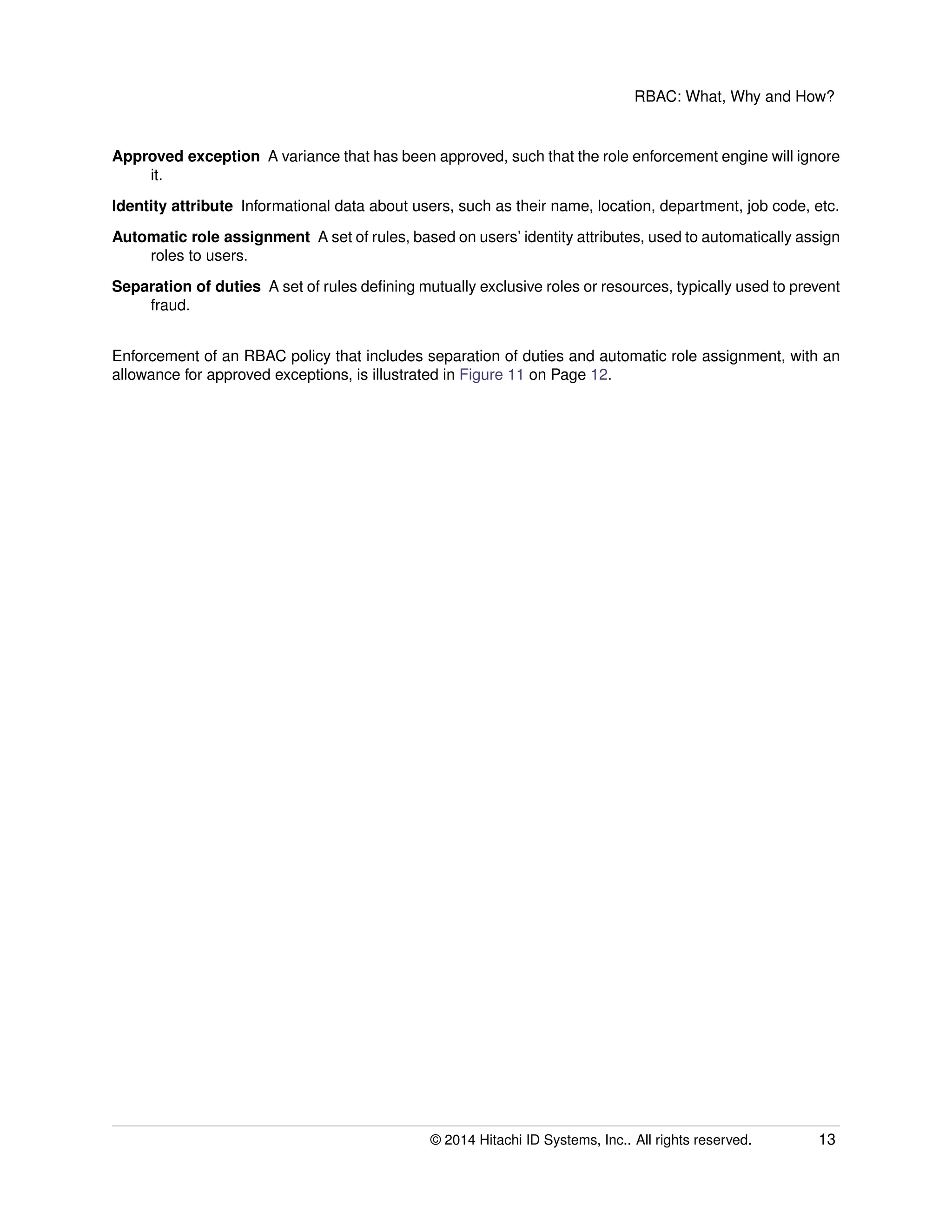 RBAC: What, Why and How?
Approved exception A variance that has been approved, such that the role enforcement engine will ignore
it.
Identity attribute Informational data about users, such as their name, location, department, job code, etc.
Automatic role assignment A set of rules, based on users’ identity attributes, used to automatically assign
roles to users.
Separation of duties A set of rules deﬁning mutually exclusive roles or resources, typically used to prevent
fraud.
Enforcement of an RBAC policy that includes separation of duties and automatic role assignment, with an
allowance for approved exceptions, is illustrated in Figure 11 on Page 12.
© 2014 Hitachi ID Systems, Inc.. All rights reserved. 13
 