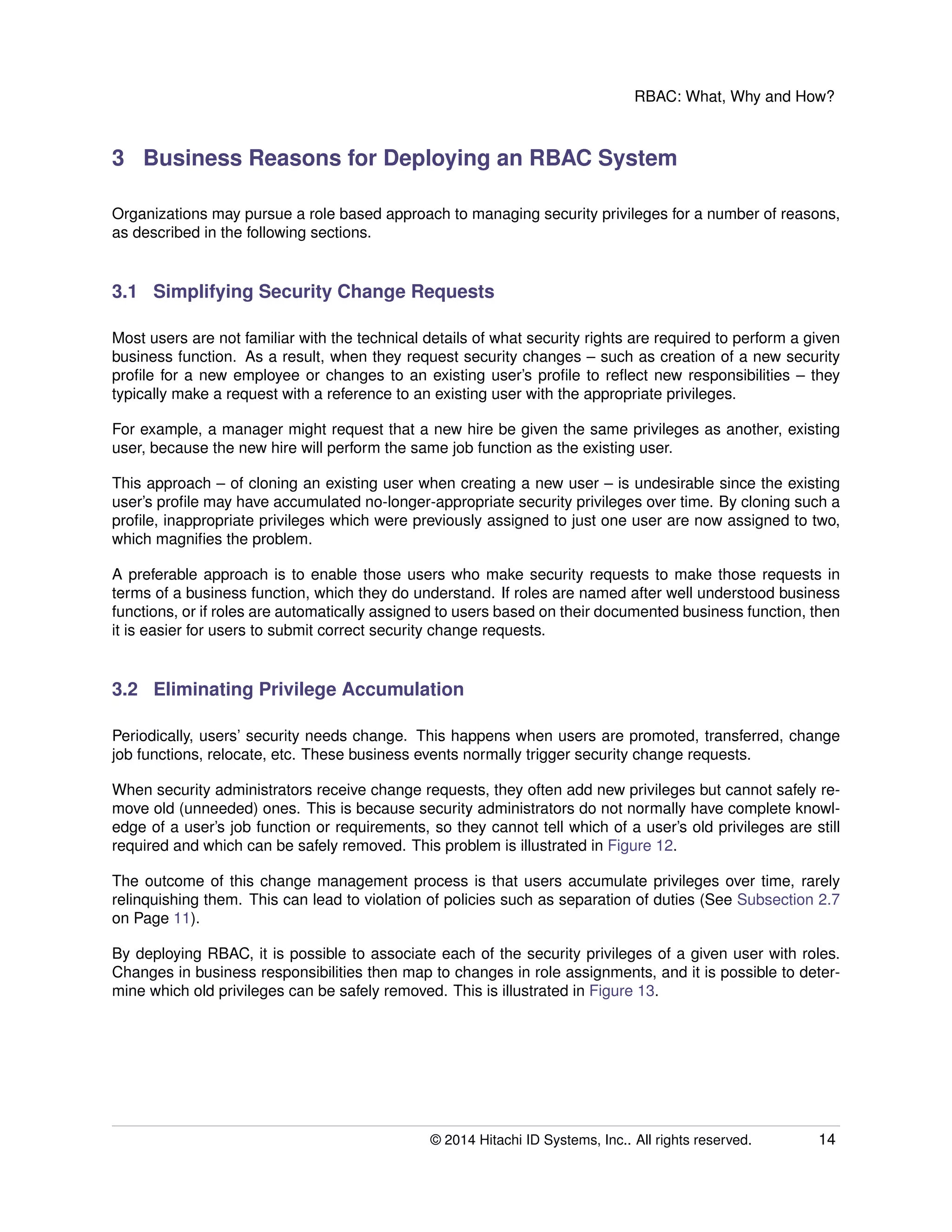 RBAC: What, Why and How?
3 Business Reasons for Deploying an RBAC System
Organizations may pursue a role based approach to managing security privileges for a number of reasons,
as described in the following sections.
3.1 Simplifying Security Change Requests
Most users are not familiar with the technical details of what security rights are required to perform a given
business function. As a result, when they request security changes – such as creation of a new security
proﬁle for a new employee or changes to an existing user’s proﬁle to reﬂect new responsibilities – they
typically make a request with a reference to an existing user with the appropriate privileges.
For example, a manager might request that a new hire be given the same privileges as another, existing
user, because the new hire will perform the same job function as the existing user.
This approach – of cloning an existing user when creating a new user – is undesirable since the existing
user’s proﬁle may have accumulated no-longer-appropriate security privileges over time. By cloning such a
proﬁle, inappropriate privileges which were previously assigned to just one user are now assigned to two,
which magniﬁes the problem.
A preferable approach is to enable those users who make security requests to make those requests in
terms of a business function, which they do understand. If roles are named after well understood business
functions, or if roles are automatically assigned to users based on their documented business function, then
it is easier for users to submit correct security change requests.
3.2 Eliminating Privilege Accumulation
Periodically, users’ security needs change. This happens when users are promoted, transferred, change
job functions, relocate, etc. These business events normally trigger security change requests.
When security administrators receive change requests, they often add new privileges but cannot safely re-
move old (unneeded) ones. This is because security administrators do not normally have complete knowl-
edge of a user’s job function or requirements, so they cannot tell which of a user’s old privileges are still
required and which can be safely removed. This problem is illustrated in Figure 12.
The outcome of this change management process is that users accumulate privileges over time, rarely
relinquishing them. This can lead to violation of policies such as separation of duties (See Subsection 2.7
on Page 11).
By deploying RBAC, it is possible to associate each of the security privileges of a given user with roles.
Changes in business responsibilities then map to changes in role assignments, and it is possible to deter-
mine which old privileges can be safely removed. This is illustrated in Figure 13.
© 2014 Hitachi ID Systems, Inc.. All rights reserved. 14
 