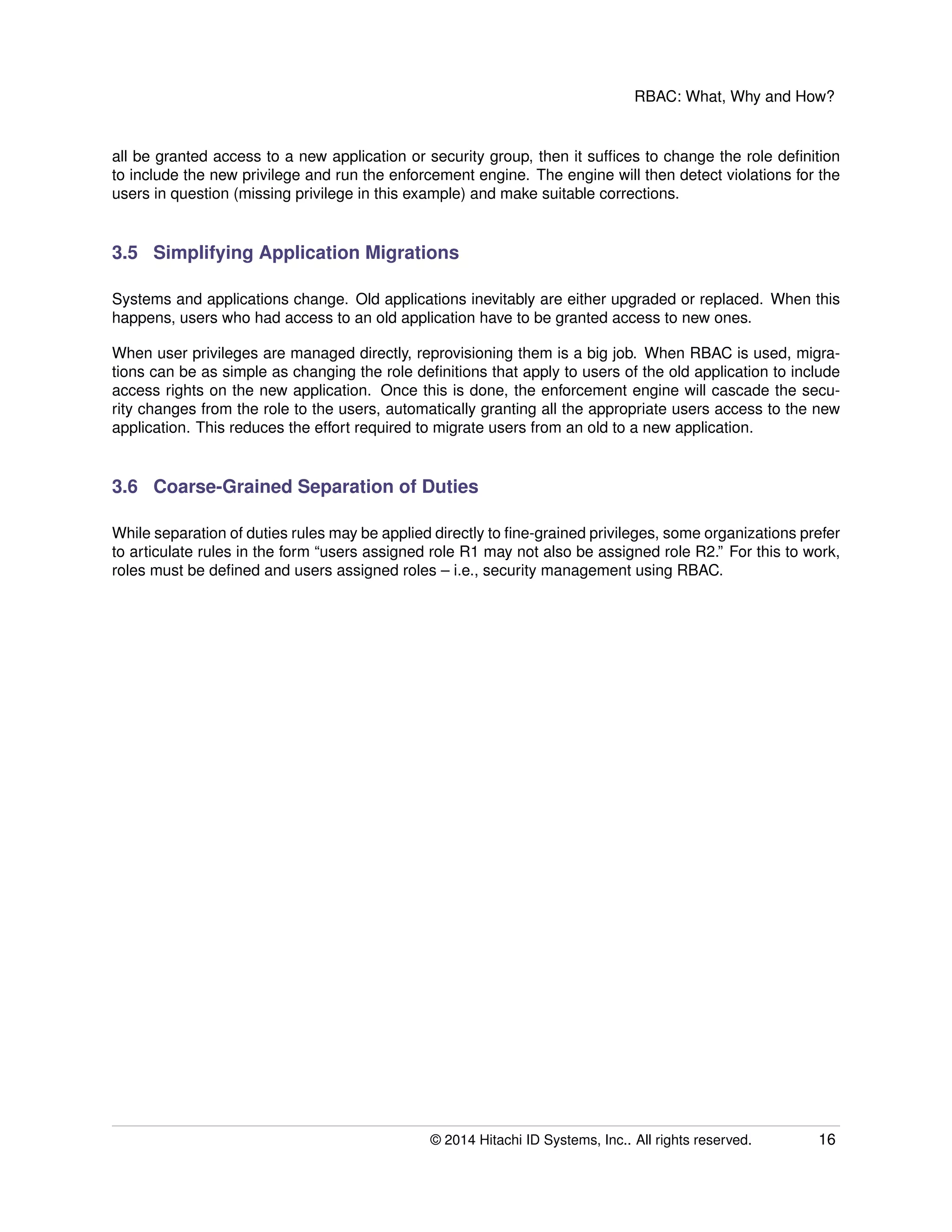 RBAC: What, Why and How?
all be granted access to a new application or security group, then it sufﬁces to change the role deﬁnition
to include the new privilege and run the enforcement engine. The engine will then detect violations for the
users in question (missing privilege in this example) and make suitable corrections.
3.5 Simplifying Application Migrations
Systems and applications change. Old applications inevitably are either upgraded or replaced. When this
happens, users who had access to an old application have to be granted access to new ones.
When user privileges are managed directly, reprovisioning them is a big job. When RBAC is used, migra-
tions can be as simple as changing the role deﬁnitions that apply to users of the old application to include
access rights on the new application. Once this is done, the enforcement engine will cascade the secu-
rity changes from the role to the users, automatically granting all the appropriate users access to the new
application. This reduces the effort required to migrate users from an old to a new application.
3.6 Coarse-Grained Separation of Duties
While separation of duties rules may be applied directly to ﬁne-grained privileges, some organizations prefer
to articulate rules in the form “users assigned role R1 may not also be assigned role R2.” For this to work,
roles must be deﬁned and users assigned roles – i.e., security management using RBAC.
© 2014 Hitachi ID Systems, Inc.. All rights reserved. 16
 
