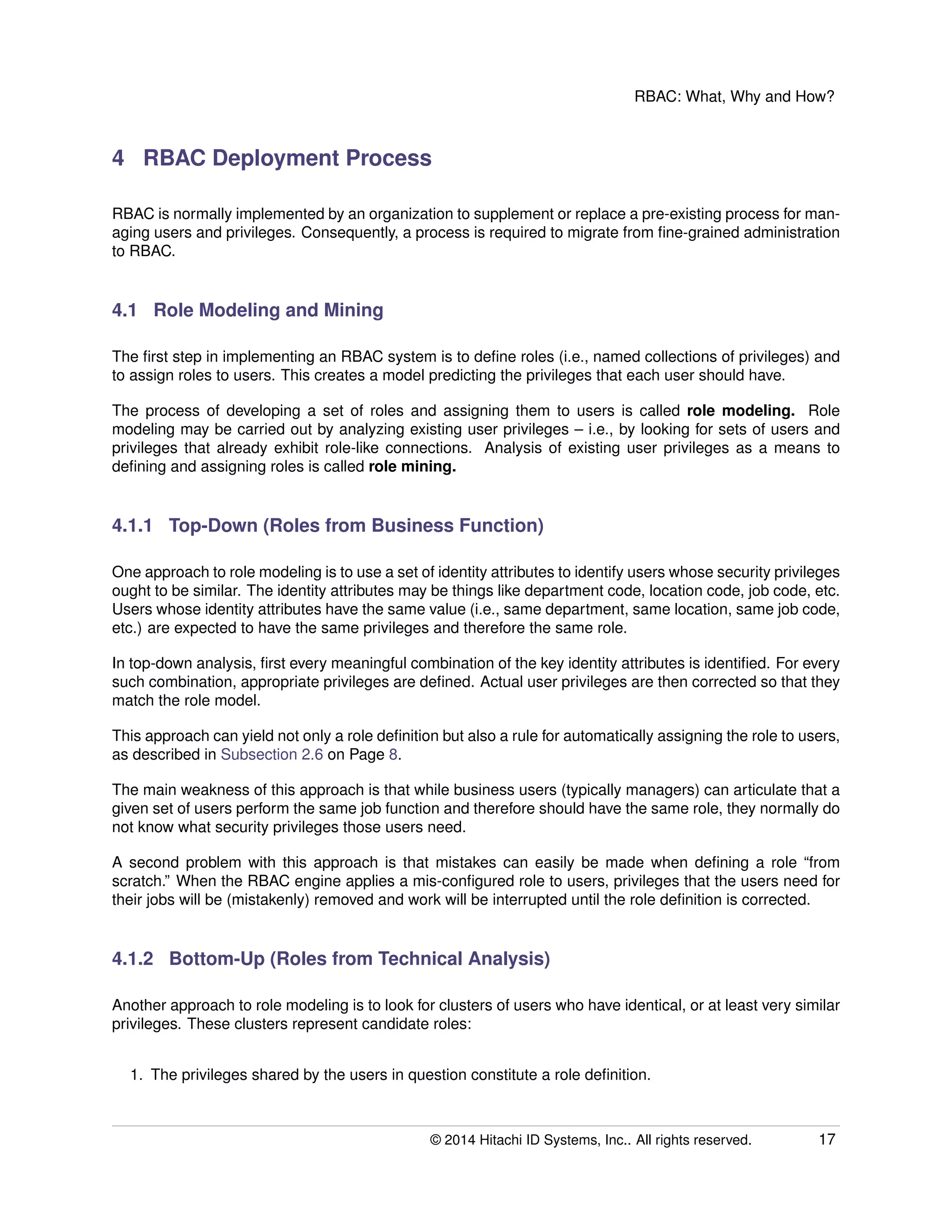 RBAC: What, Why and How?
4 RBAC Deployment Process
RBAC is normally implemented by an organization to supplement or replace a pre-existing process for man-
aging users and privileges. Consequently, a process is required to migrate from ﬁne-grained administration
to RBAC.
4.1 Role Modeling and Mining
The ﬁrst step in implementing an RBAC system is to deﬁne roles (i.e., named collections of privileges) and
to assign roles to users. This creates a model predicting the privileges that each user should have.
The process of developing a set of roles and assigning them to users is called role modeling. Role
modeling may be carried out by analyzing existing user privileges – i.e., by looking for sets of users and
privileges that already exhibit role-like connections. Analysis of existing user privileges as a means to
deﬁning and assigning roles is called role mining.
4.1.1 Top-Down (Roles from Business Function)
One approach to role modeling is to use a set of identity attributes to identify users whose security privileges
ought to be similar. The identity attributes may be things like department code, location code, job code, etc.
Users whose identity attributes have the same value (i.e., same department, same location, same job code,
etc.) are expected to have the same privileges and therefore the same role.
In top-down analysis, ﬁrst every meaningful combination of the key identity attributes is identiﬁed. For every
such combination, appropriate privileges are deﬁned. Actual user privileges are then corrected so that they
match the role model.
This approach can yield not only a role deﬁnition but also a rule for automatically assigning the role to users,
as described in Subsection 2.6 on Page 8.
The main weakness of this approach is that while business users (typically managers) can articulate that a
given set of users perform the same job function and therefore should have the same role, they normally do
not know what security privileges those users need.
A second problem with this approach is that mistakes can easily be made when deﬁning a role “from
scratch.” When the RBAC engine applies a mis-conﬁgured role to users, privileges that the users need for
their jobs will be (mistakenly) removed and work will be interrupted until the role deﬁnition is corrected.
4.1.2 Bottom-Up (Roles from Technical Analysis)
Another approach to role modeling is to look for clusters of users who have identical, or at least very similar
privileges. These clusters represent candidate roles:
1. The privileges shared by the users in question constitute a role deﬁnition.
© 2014 Hitachi ID Systems, Inc.. All rights reserved. 17
 