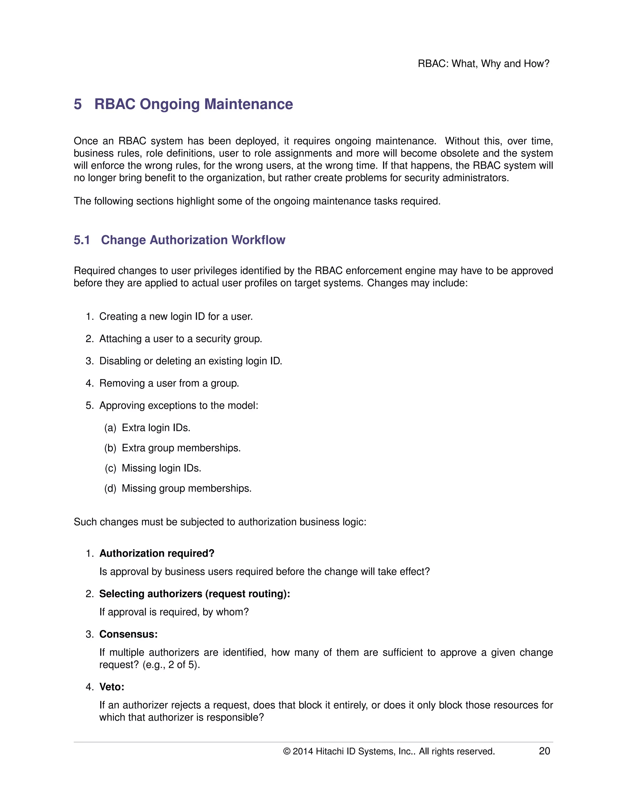 RBAC: What, Why and How?
5 RBAC Ongoing Maintenance
Once an RBAC system has been deployed, it requires ongoing maintenance. Without this, over time,
business rules, role deﬁnitions, user to role assignments and more will become obsolete and the system
will enforce the wrong rules, for the wrong users, at the wrong time. If that happens, the RBAC system will
no longer bring beneﬁt to the organization, but rather create problems for security administrators.
The following sections highlight some of the ongoing maintenance tasks required.
5.1 Change Authorization Workﬂow
Required changes to user privileges identiﬁed by the RBAC enforcement engine may have to be approved
before they are applied to actual user proﬁles on target systems. Changes may include:
1. Creating a new login ID for a user.
2. Attaching a user to a security group.
3. Disabling or deleting an existing login ID.
4. Removing a user from a group.
5. Approving exceptions to the model:
(a) Extra login IDs.
(b) Extra group memberships.
(c) Missing login IDs.
(d) Missing group memberships.
Such changes must be subjected to authorization business logic:
1. Authorization required?
Is approval by business users required before the change will take effect?
2. Selecting authorizers (request routing):
If approval is required, by whom?
3. Consensus:
If multiple authorizers are identiﬁed, how many of them are sufﬁcient to approve a given change
request? (e.g., 2 of 5).
4. Veto:
If an authorizer rejects a request, does that block it entirely, or does it only block those resources for
which that authorizer is responsible?
© 2014 Hitachi ID Systems, Inc.. All rights reserved. 20
 