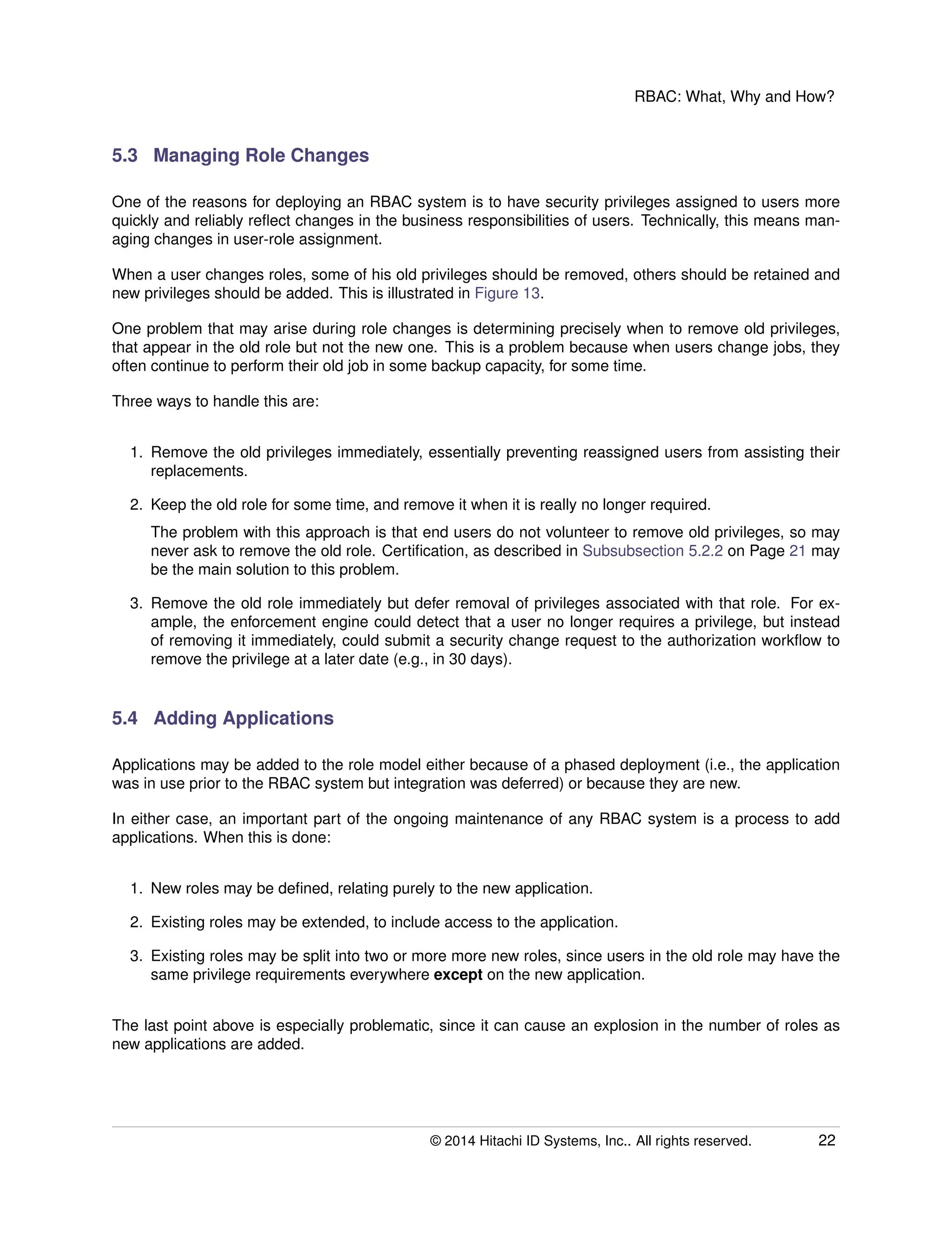 RBAC: What, Why and How?
5.3 Managing Role Changes
One of the reasons for deploying an RBAC system is to have security privileges assigned to users more
quickly and reliably reﬂect changes in the business responsibilities of users. Technically, this means man-
aging changes in user-role assignment.
When a user changes roles, some of his old privileges should be removed, others should be retained and
new privileges should be added. This is illustrated in Figure 13.
One problem that may arise during role changes is determining precisely when to remove old privileges,
that appear in the old role but not the new one. This is a problem because when users change jobs, they
often continue to perform their old job in some backup capacity, for some time.
Three ways to handle this are:
1. Remove the old privileges immediately, essentially preventing reassigned users from assisting their
replacements.
2. Keep the old role for some time, and remove it when it is really no longer required.
The problem with this approach is that end users do not volunteer to remove old privileges, so may
never ask to remove the old role. Certiﬁcation, as described in Subsubsection 5.2.2 on Page 21 may
be the main solution to this problem.
3. Remove the old role immediately but defer removal of privileges associated with that role. For ex-
ample, the enforcement engine could detect that a user no longer requires a privilege, but instead
of removing it immediately, could submit a security change request to the authorization workﬂow to
remove the privilege at a later date (e.g., in 30 days).
5.4 Adding Applications
Applications may be added to the role model either because of a phased deployment (i.e., the application
was in use prior to the RBAC system but integration was deferred) or because they are new.
In either case, an important part of the ongoing maintenance of any RBAC system is a process to add
applications. When this is done:
1. New roles may be deﬁned, relating purely to the new application.
2. Existing roles may be extended, to include access to the application.
3. Existing roles may be split into two or more more new roles, since users in the old role may have the
same privilege requirements everywhere except on the new application.
The last point above is especially problematic, since it can cause an explosion in the number of roles as
new applications are added.
© 2014 Hitachi ID Systems, Inc.. All rights reserved. 22
 