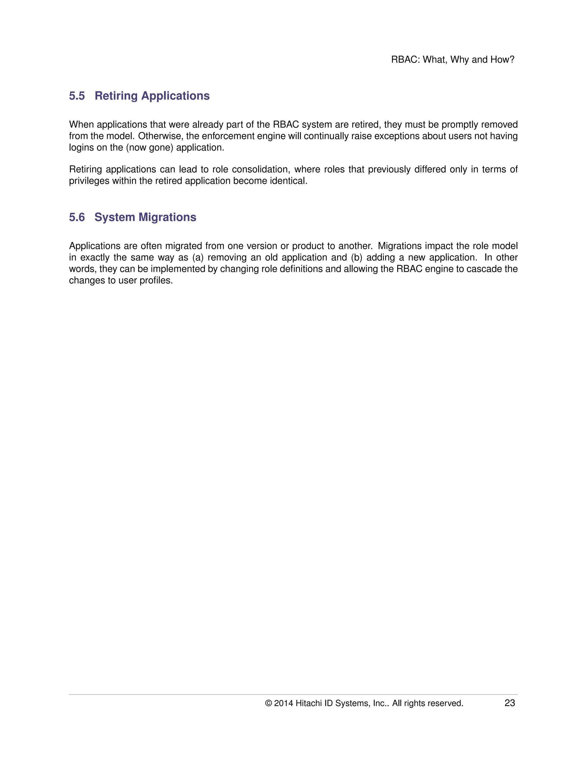 RBAC: What, Why and How?
5.5 Retiring Applications
When applications that were already part of the RBAC system are retired, they must be promptly removed
from the model. Otherwise, the enforcement engine will continually raise exceptions about users not having
logins on the (now gone) application.
Retiring applications can lead to role consolidation, where roles that previously differed only in terms of
privileges within the retired application become identical.
5.6 System Migrations
Applications are often migrated from one version or product to another. Migrations impact the role model
in exactly the same way as (a) removing an old application and (b) adding a new application. In other
words, they can be implemented by changing role deﬁnitions and allowing the RBAC engine to cascade the
changes to user proﬁles.
© 2014 Hitachi ID Systems, Inc.. All rights reserved. 23
 