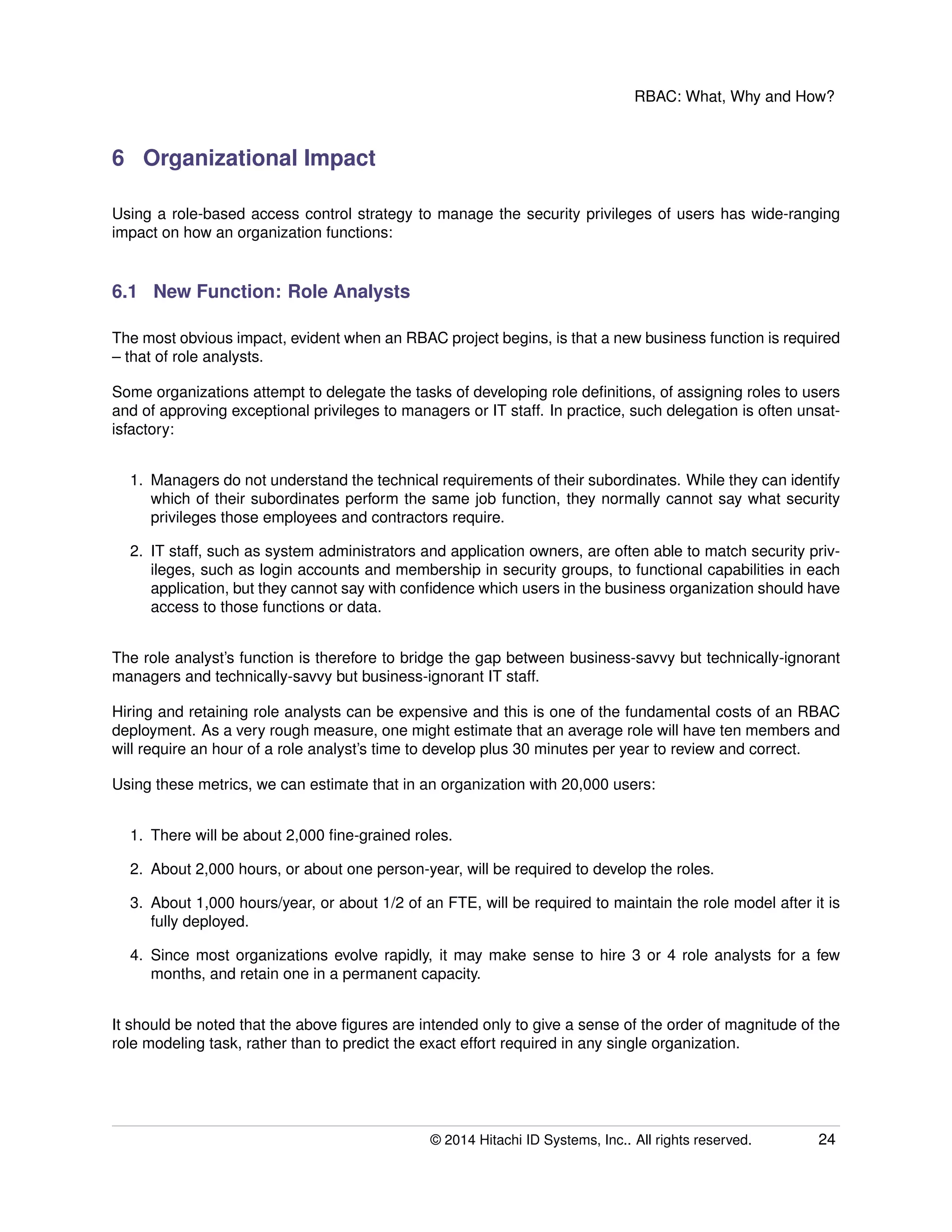 RBAC: What, Why and How?
6 Organizational Impact
Using a role-based access control strategy to manage the security privileges of users has wide-ranging
impact on how an organization functions:
6.1 New Function: Role Analysts
The most obvious impact, evident when an RBAC project begins, is that a new business function is required
– that of role analysts.
Some organizations attempt to delegate the tasks of developing role deﬁnitions, of assigning roles to users
and of approving exceptional privileges to managers or IT staff. In practice, such delegation is often unsat-
isfactory:
1. Managers do not understand the technical requirements of their subordinates. While they can identify
which of their subordinates perform the same job function, they normally cannot say what security
privileges those employees and contractors require.
2. IT staff, such as system administrators and application owners, are often able to match security priv-
ileges, such as login accounts and membership in security groups, to functional capabilities in each
application, but they cannot say with conﬁdence which users in the business organization should have
access to those functions or data.
The role analyst’s function is therefore to bridge the gap between business-savvy but technically-ignorant
managers and technically-savvy but business-ignorant IT staff.
Hiring and retaining role analysts can be expensive and this is one of the fundamental costs of an RBAC
deployment. As a very rough measure, one might estimate that an average role will have ten members and
will require an hour of a role analyst’s time to develop plus 30 minutes per year to review and correct.
Using these metrics, we can estimate that in an organization with 20,000 users:
1. There will be about 2,000 ﬁne-grained roles.
2. About 2,000 hours, or about one person-year, will be required to develop the roles.
3. About 1,000 hours/year, or about 1/2 of an FTE, will be required to maintain the role model after it is
fully deployed.
4. Since most organizations evolve rapidly, it may make sense to hire 3 or 4 role analysts for a few
months, and retain one in a permanent capacity.
It should be noted that the above ﬁgures are intended only to give a sense of the order of magnitude of the
role modeling task, rather than to predict the exact effort required in any single organization.
© 2014 Hitachi ID Systems, Inc.. All rights reserved. 24
 