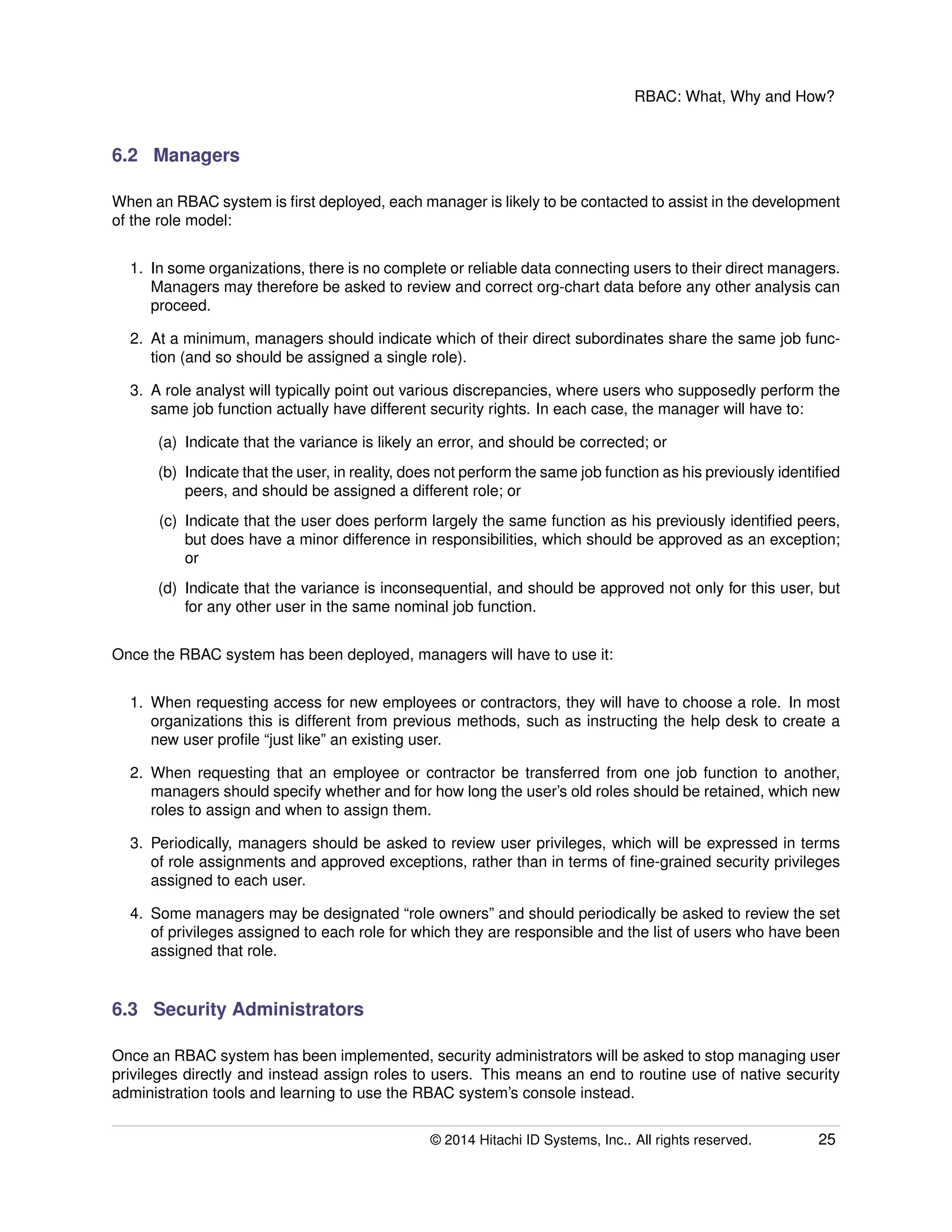 RBAC: What, Why and How?
6.2 Managers
When an RBAC system is ﬁrst deployed, each manager is likely to be contacted to assist in the development
of the role model:
1. In some organizations, there is no complete or reliable data connecting users to their direct managers.
Managers may therefore be asked to review and correct org-chart data before any other analysis can
proceed.
2. At a minimum, managers should indicate which of their direct subordinates share the same job func-
tion (and so should be assigned a single role).
3. A role analyst will typically point out various discrepancies, where users who supposedly perform the
same job function actually have different security rights. In each case, the manager will have to:
(a) Indicate that the variance is likely an error, and should be corrected; or
(b) Indicate that the user, in reality, does not perform the same job function as his previously identiﬁed
peers, and should be assigned a different role; or
(c) Indicate that the user does perform largely the same function as his previously identiﬁed peers,
but does have a minor difference in responsibilities, which should be approved as an exception;
or
(d) Indicate that the variance is inconsequential, and should be approved not only for this user, but
for any other user in the same nominal job function.
Once the RBAC system has been deployed, managers will have to use it:
1. When requesting access for new employees or contractors, they will have to choose a role. In most
organizations this is different from previous methods, such as instructing the help desk to create a
new user proﬁle “just like” an existing user.
2. When requesting that an employee or contractor be transferred from one job function to another,
managers should specify whether and for how long the user’s old roles should be retained, which new
roles to assign and when to assign them.
3. Periodically, managers should be asked to review user privileges, which will be expressed in terms
of role assignments and approved exceptions, rather than in terms of ﬁne-grained security privileges
assigned to each user.
4. Some managers may be designated “role owners” and should periodically be asked to review the set
of privileges assigned to each role for which they are responsible and the list of users who have been
assigned that role.
6.3 Security Administrators
Once an RBAC system has been implemented, security administrators will be asked to stop managing user
privileges directly and instead assign roles to users. This means an end to routine use of native security
administration tools and learning to use the RBAC system’s console instead.
© 2014 Hitachi ID Systems, Inc.. All rights reserved. 25
 