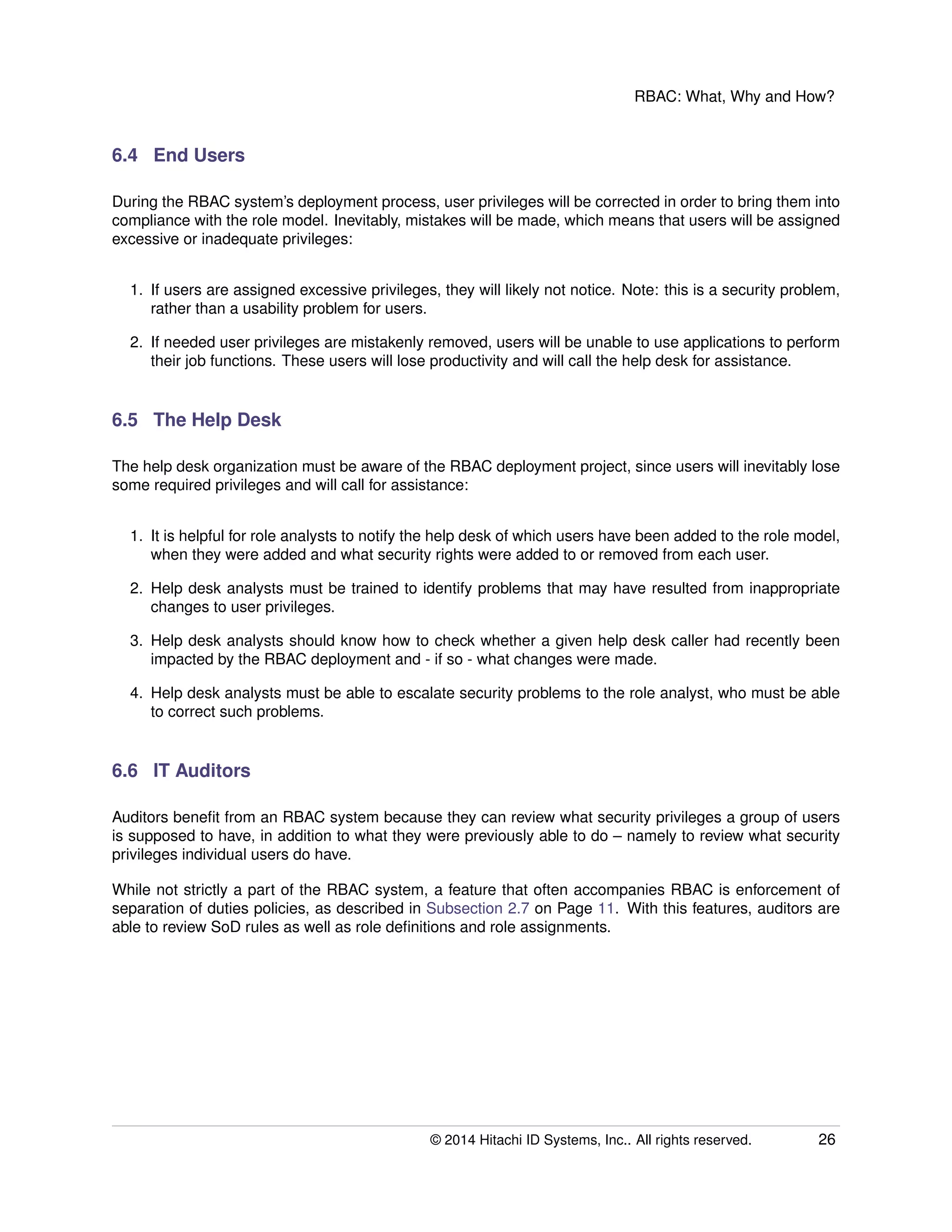 RBAC: What, Why and How?
6.4 End Users
During the RBAC system’s deployment process, user privileges will be corrected in order to bring them into
compliance with the role model. Inevitably, mistakes will be made, which means that users will be assigned
excessive or inadequate privileges:
1. If users are assigned excessive privileges, they will likely not notice. Note: this is a security problem,
rather than a usability problem for users.
2. If needed user privileges are mistakenly removed, users will be unable to use applications to perform
their job functions. These users will lose productivity and will call the help desk for assistance.
6.5 The Help Desk
The help desk organization must be aware of the RBAC deployment project, since users will inevitably lose
some required privileges and will call for assistance:
1. It is helpful for role analysts to notify the help desk of which users have been added to the role model,
when they were added and what security rights were added to or removed from each user.
2. Help desk analysts must be trained to identify problems that may have resulted from inappropriate
changes to user privileges.
3. Help desk analysts should know how to check whether a given help desk caller had recently been
impacted by the RBAC deployment and - if so - what changes were made.
4. Help desk analysts must be able to escalate security problems to the role analyst, who must be able
to correct such problems.
6.6 IT Auditors
Auditors beneﬁt from an RBAC system because they can review what security privileges a group of users
is supposed to have, in addition to what they were previously able to do – namely to review what security
privileges individual users do have.
While not strictly a part of the RBAC system, a feature that often accompanies RBAC is enforcement of
separation of duties policies, as described in Subsection 2.7 on Page 11. With this features, auditors are
able to review SoD rules as well as role deﬁnitions and role assignments.
© 2014 Hitachi ID Systems, Inc.. All rights reserved. 26
 
