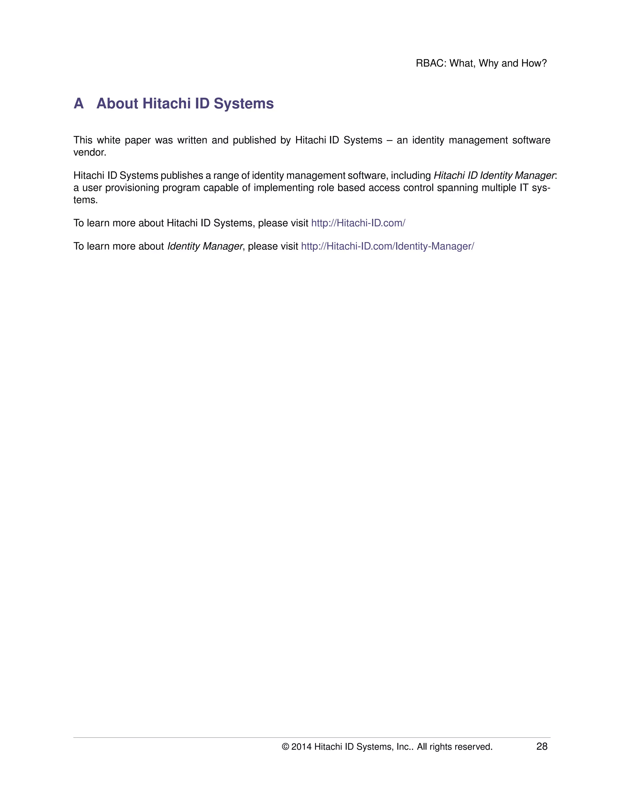 RBAC: What, Why and How?
A About Hitachi ID Systems
This white paper was written and published by Hitachi ID Systems – an identity management software
vendor.
Hitachi ID Systems publishes a range of identity management software, including Hitachi ID Identity Manager:
a user provisioning program capable of implementing role based access control spanning multiple IT sys-
tems.
To learn more about Hitachi ID Systems, please visit http://Hitachi-ID.com/
To learn more about Identity Manager, please visit http://Hitachi-ID.com/Identity-Manager/
© 2014 Hitachi ID Systems, Inc.. All rights reserved. 28
 