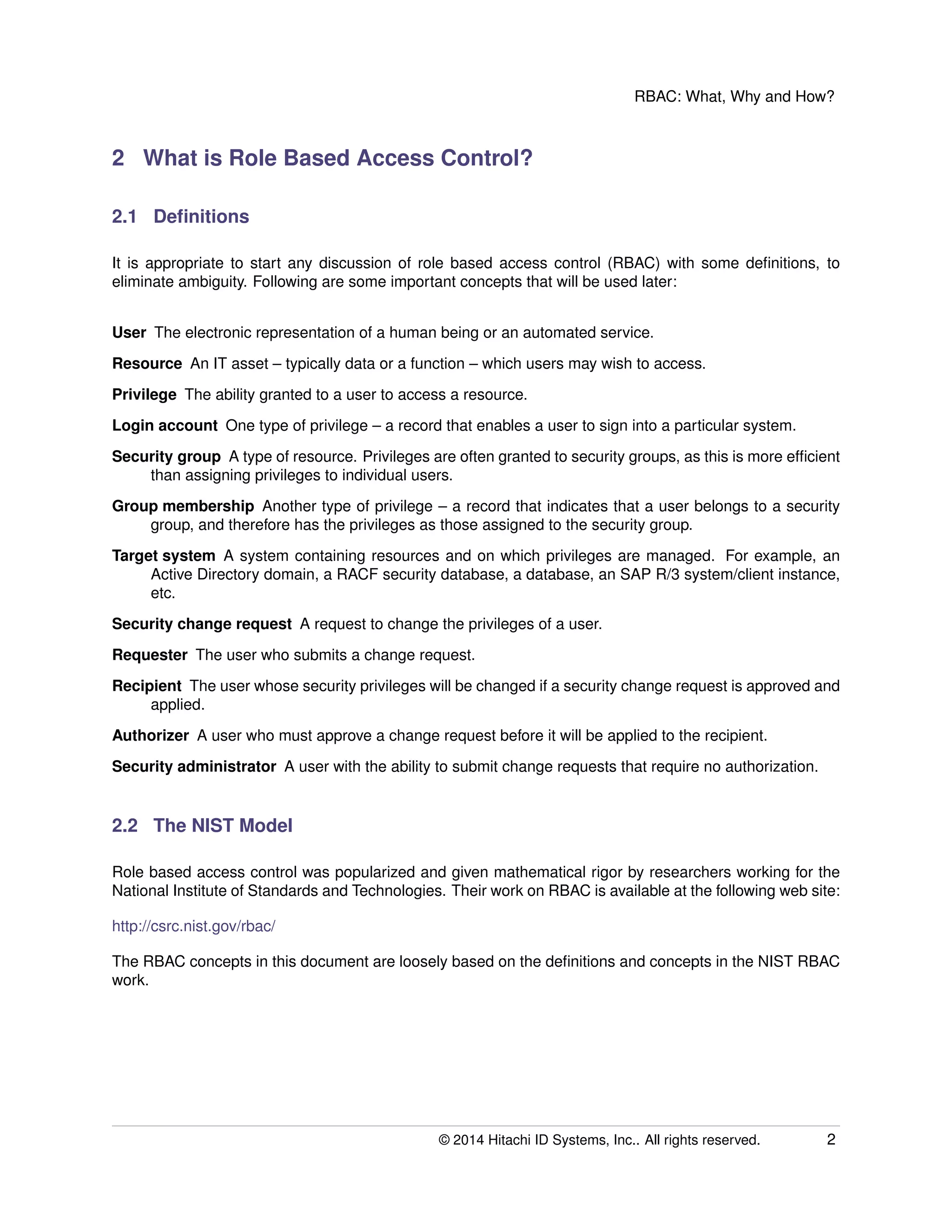 RBAC: What, Why and How?
2 What is Role Based Access Control?
2.1 Deﬁnitions
It is appropriate to start any discussion of role based access control (RBAC) with some deﬁnitions, to
eliminate ambiguity. Following are some important concepts that will be used later:
User The electronic representation of a human being or an automated service.
Resource An IT asset – typically data or a function – which users may wish to access.
Privilege The ability granted to a user to access a resource.
Login account One type of privilege – a record that enables a user to sign into a particular system.
Security group A type of resource. Privileges are often granted to security groups, as this is more efﬁcient
than assigning privileges to individual users.
Group membership Another type of privilege – a record that indicates that a user belongs to a security
group, and therefore has the privileges as those assigned to the security group.
Target system A system containing resources and on which privileges are managed. For example, an
Active Directory domain, a RACF security database, a database, an SAP R/3 system/client instance,
etc.
Security change request A request to change the privileges of a user.
Requester The user who submits a change request.
Recipient The user whose security privileges will be changed if a security change request is approved and
applied.
Authorizer A user who must approve a change request before it will be applied to the recipient.
Security administrator A user with the ability to submit change requests that require no authorization.
2.2 The NIST Model
Role based access control was popularized and given mathematical rigor by researchers working for the
National Institute of Standards and Technologies. Their work on RBAC is available at the following web site:
http://csrc.nist.gov/rbac/
The RBAC concepts in this document are loosely based on the deﬁnitions and concepts in the NIST RBAC
work.
© 2014 Hitachi ID Systems, Inc.. All rights reserved. 2
 