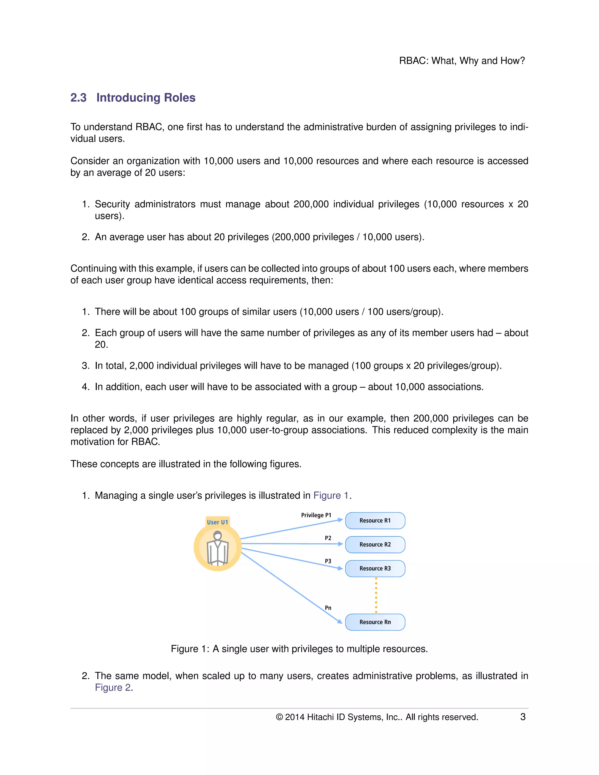 RBAC: What, Why and How?
2.3 Introducing Roles
To understand RBAC, one ﬁrst has to understand the administrative burden of assigning privileges to indi-
vidual users.
Consider an organization with 10,000 users and 10,000 resources and where each resource is accessed
by an average of 20 users:
1. Security administrators must manage about 200,000 individual privileges (10,000 resources x 20
users).
2. An average user has about 20 privileges (200,000 privileges / 10,000 users).
Continuing with this example, if users can be collected into groups of about 100 users each, where members
of each user group have identical access requirements, then:
1. There will be about 100 groups of similar users (10,000 users / 100 users/group).
2. Each group of users will have the same number of privileges as any of its member users had – about
20.
3. In total, 2,000 individual privileges will have to be managed (100 groups x 20 privileges/group).
4. In addition, each user will have to be associated with a group – about 10,000 associations.
In other words, if user privileges are highly regular, as in our example, then 200,000 privileges can be
replaced by 2,000 privileges plus 10,000 user-to-group associations. This reduced complexity is the main
motivation for RBAC.
These concepts are illustrated in the following ﬁgures.
1. Managing a single user’s privileges is illustrated in Figure 1.
Figure 1: A single user with privileges to multiple resources.
2. The same model, when scaled up to many users, creates administrative problems, as illustrated in
Figure 2.
© 2014 Hitachi ID Systems, Inc.. All rights reserved. 3
 