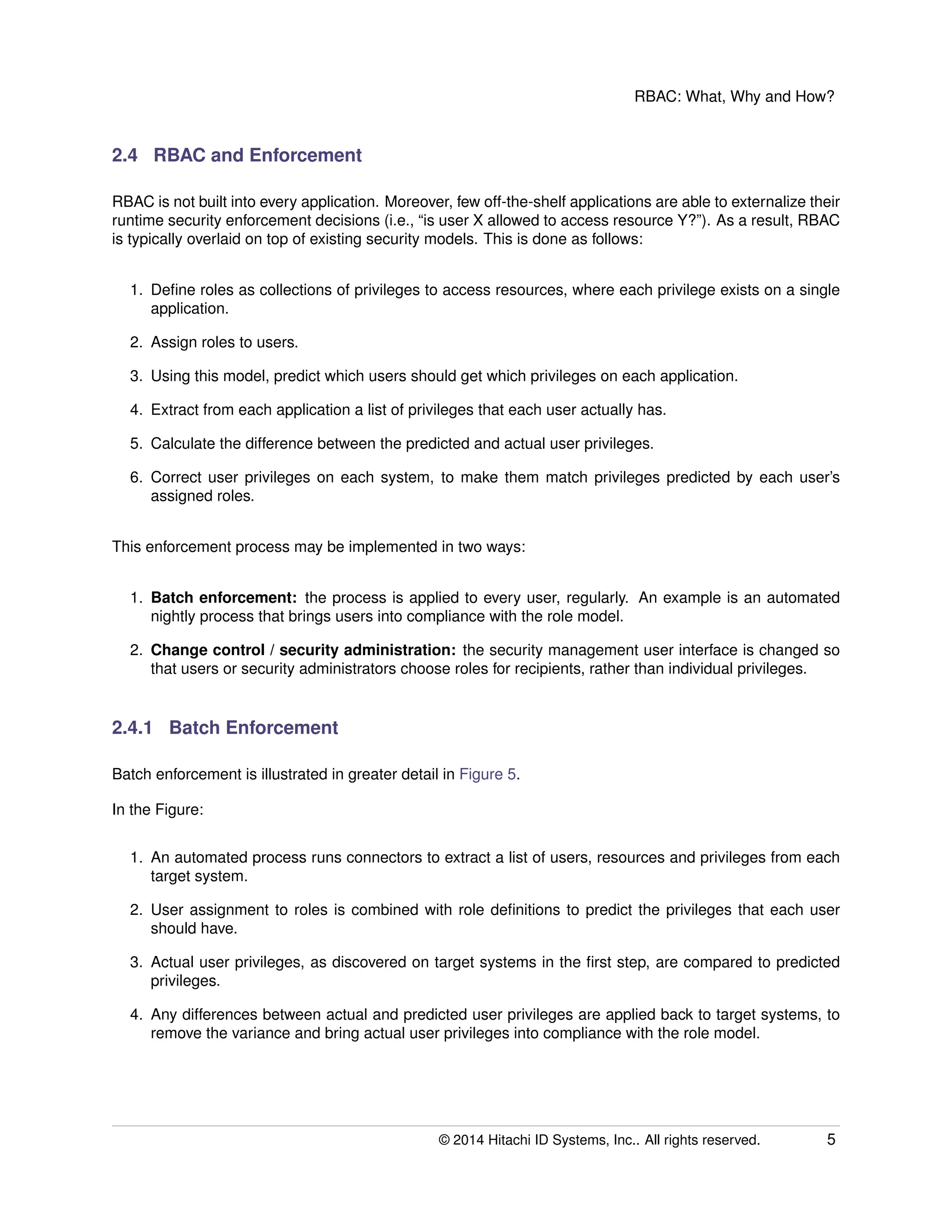 RBAC: What, Why and How?
2.4 RBAC and Enforcement
RBAC is not built into every application. Moreover, few off-the-shelf applications are able to externalize their
runtime security enforcement decisions (i.e., “is user X allowed to access resource Y?”). As a result, RBAC
is typically overlaid on top of existing security models. This is done as follows:
1. Deﬁne roles as collections of privileges to access resources, where each privilege exists on a single
application.
2. Assign roles to users.
3. Using this model, predict which users should get which privileges on each application.
4. Extract from each application a list of privileges that each user actually has.
5. Calculate the difference between the predicted and actual user privileges.
6. Correct user privileges on each system, to make them match privileges predicted by each user’s
assigned roles.
This enforcement process may be implemented in two ways:
1. Batch enforcement: the process is applied to every user, regularly. An example is an automated
nightly process that brings users into compliance with the role model.
2. Change control / security administration: the security management user interface is changed so
that users or security administrators choose roles for recipients, rather than individual privileges.
2.4.1 Batch Enforcement
Batch enforcement is illustrated in greater detail in Figure 5.
In the Figure:
1. An automated process runs connectors to extract a list of users, resources and privileges from each
target system.
2. User assignment to roles is combined with role deﬁnitions to predict the privileges that each user
should have.
3. Actual user privileges, as discovered on target systems in the ﬁrst step, are compared to predicted
privileges.
4. Any differences between actual and predicted user privileges are applied back to target systems, to
remove the variance and bring actual user privileges into compliance with the role model.
© 2014 Hitachi ID Systems, Inc.. All rights reserved. 5
 