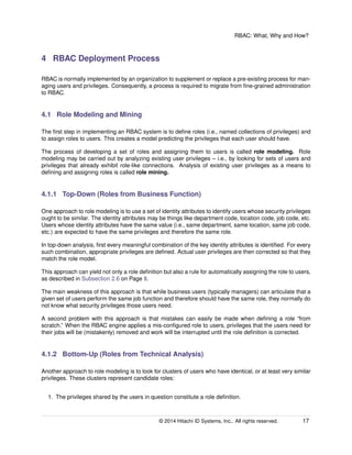 RBAC: What, Why and How?
4 RBAC Deployment Process
RBAC is normally implemented by an organization to supplement or replace a pre-existing process for man-
aging users and privileges. Consequently, a process is required to migrate from ﬁne-grained administration
to RBAC.
4.1 Role Modeling and Mining
The ﬁrst step in implementing an RBAC system is to deﬁne roles (i.e., named collections of privileges) and
to assign roles to users. This creates a model predicting the privileges that each user should have.
The process of developing a set of roles and assigning them to users is called role modeling. Role
modeling may be carried out by analyzing existing user privileges – i.e., by looking for sets of users and
privileges that already exhibit role-like connections. Analysis of existing user privileges as a means to
deﬁning and assigning roles is called role mining.
4.1.1 Top-Down (Roles from Business Function)
One approach to role modeling is to use a set of identity attributes to identify users whose security privileges
ought to be similar. The identity attributes may be things like department code, location code, job code, etc.
Users whose identity attributes have the same value (i.e., same department, same location, same job code,
etc.) are expected to have the same privileges and therefore the same role.
In top-down analysis, ﬁrst every meaningful combination of the key identity attributes is identiﬁed. For every
such combination, appropriate privileges are deﬁned. Actual user privileges are then corrected so that they
match the role model.
This approach can yield not only a role deﬁnition but also a rule for automatically assigning the role to users,
as described in Subsection 2.6 on Page 8.
The main weakness of this approach is that while business users (typically managers) can articulate that a
given set of users perform the same job function and therefore should have the same role, they normally do
not know what security privileges those users need.
A second problem with this approach is that mistakes can easily be made when deﬁning a role “from
scratch.” When the RBAC engine applies a mis-conﬁgured role to users, privileges that the users need for
their jobs will be (mistakenly) removed and work will be interrupted until the role deﬁnition is corrected.
4.1.2 Bottom-Up (Roles from Technical Analysis)
Another approach to role modeling is to look for clusters of users who have identical, or at least very similar
privileges. These clusters represent candidate roles:
1. The privileges shared by the users in question constitute a role deﬁnition.
© 2014 Hitachi ID Systems, Inc.. All rights reserved. 17
 