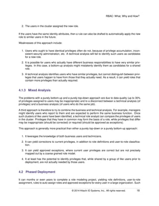 RBAC: What, Why and How?
2. The users in the cluster assigned the new role.
If the users have the same identity attributes, then a rule can also be drafted to automatically apply the new
role to similar users in the future.
Weaknesses of this approach include:
1. Users who ought to have identical privileges often do not, because of privilege accumulation, incon-
sistent security administration, etc. A technical analysis will fail to identify such users as candidates
for a new role.
2. It is possible for users who actually have different business responsibilities to have very similar priv-
ileges. In this case, a bottom-up analysis might mistakenly identify them as candidates for a shared
role.
3. A technical analysis identiﬁes users who have similar privileges, but cannot distinguish between privi-
leges that users happen to have from those that they actually need. As a result, it can yield roles that
contain more privileges than actually required.
4.1.3 Mixed Analysis
The problems with a purely bottom-up and a purely top-down approach are due to data quality (up to 30%
of privileges assigned to users may be inappropriate) and to a disconnect between a technical analysis (of
privileges) and a business analysis (of users who do the same job).
A third approach is therefore to try to combine the business and technical analysis. For example, managers
might identify users who report to them and are expected to perform the same business function. Once
such clusters of like users have been identiﬁed, a technical role analyst can compare the privileges of users
in the cluster. Privileges that they have in common may form the basis of a role, while privileges that differ
may be inappropriate (should be corrected) or required (should be approved as exceptions).
This approach is generally more practical than either a purely top-down or a purely bottom-up approach:
1. It leverages the knowledge of both business users and technicians.
2. It can yield corrections to current privileges, in addition to role deﬁnitions and user-to-role classiﬁca-
tion.
3. It can yield approved exceptions, where current user privileges are correct but are not precisely
mapped out by a coarse grained role model.
4. It at least has the potential to identify privileges that, while shared by a group of like users prior to
deployment, are not actually needed by those users.
4.2 Phased Deployment
It can months or even years to complete a role modeling project, yielding role deﬁnitions, user-to-role
assignment, rules to auto-assign roles and approved exceptions for every user in a large organization. Such
© 2014 Hitachi ID Systems, Inc.. All rights reserved. 18
 