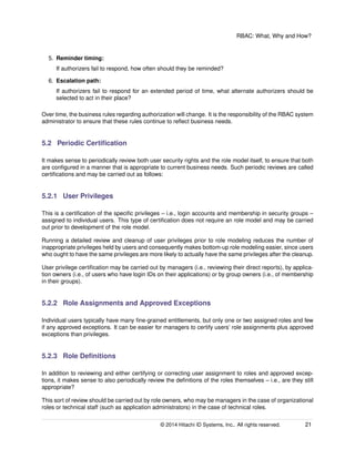 RBAC: What, Why and How?
5. Reminder timing:
If authorizers fail to respond, how often should they be reminded?
6. Escalation path:
If authorizers fail to respond for an extended period of time, what alternate authorizers should be
selected to act in their place?
Over time, the business rules regarding authorization will change. It is the responsibility of the RBAC system
administrator to ensure that these rules continue to reﬂect business needs.
5.2 Periodic Certiﬁcation
It makes sense to periodically review both user security rights and the role model itself, to ensure that both
are conﬁgured in a manner that is appropriate to current business needs. Such periodic reviews are called
certiﬁcations and may be carried out as follows:
5.2.1 User Privileges
This is a certiﬁcation of the speciﬁc privileges – i.e., login accounts and membership in security groups –
assigned to individual users. This type of certiﬁcation does not require an role model and may be carried
out prior to development of the role model.
Running a detailed review and cleanup of user privileges prior to role modeling reduces the number of
inappropriate privileges held by users and consequently makes bottom-up role modeling easier, since users
who ought to have the same privileges are more likely to actually have the same privileges after the cleanup.
User privilege certiﬁcation may be carried out by managers (i.e., reviewing their direct reports), by applica-
tion owners (i.e., of users who have login IDs on their applications) or by group owners (i.e., of membership
in their groups).
5.2.2 Role Assignments and Approved Exceptions
Individual users typically have many ﬁne-grained entitlements, but only one or two assigned roles and few
if any approved exceptions. It can be easier for managers to certify users’ role assignments plus approved
exceptions than privileges.
5.2.3 Role Deﬁnitions
In addition to reviewing and either certifying or correcting user assignment to roles and approved excep-
tions, it makes sense to also periodically review the deﬁnitions of the roles themselves – i.e., are they still
appropriate?
This sort of review should be carried out by role owners, who may be managers in the case of organizational
roles or technical staff (such as application administrators) in the case of technical roles.
© 2014 Hitachi ID Systems, Inc.. All rights reserved. 21
 