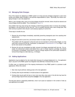 RBAC: What, Why and How?
5.3 Managing Role Changes
One of the reasons for deploying an RBAC system is to have security privileges assigned to users more
quickly and reliably reﬂect changes in the business responsibilities of users. Technically, this means man-
aging changes in user-role assignment.
When a user changes roles, some of his old privileges should be removed, others should be retained and
new privileges should be added. This is illustrated in Figure 13.
One problem that may arise during role changes is determining precisely when to remove old privileges,
that appear in the old role but not the new one. This is a problem because when users change jobs, they
often continue to perform their old job in some backup capacity, for some time.
Three ways to handle this are:
1. Remove the old privileges immediately, essentially preventing reassigned users from assisting their
replacements.
2. Keep the old role for some time, and remove it when it is really no longer required.
The problem with this approach is that end users do not volunteer to remove old privileges, so may
never ask to remove the old role. Certiﬁcation, as described in Subsubsection 5.2.2 on Page 21 may
be the main solution to this problem.
3. Remove the old role immediately but defer removal of privileges associated with that role. For ex-
ample, the enforcement engine could detect that a user no longer requires a privilege, but instead
of removing it immediately, could submit a security change request to the authorization workﬂow to
remove the privilege at a later date (e.g., in 30 days).
5.4 Adding Applications
Applications may be added to the role model either because of a phased deployment (i.e., the application
was in use prior to the RBAC system but integration was deferred) or because they are new.
In either case, an important part of the ongoing maintenance of any RBAC system is a process to add
applications. When this is done:
1. New roles may be deﬁned, relating purely to the new application.
2. Existing roles may be extended, to include access to the application.
3. Existing roles may be split into two or more more new roles, since users in the old role may have the
same privilege requirements everywhere except on the new application.
The last point above is especially problematic, since it can cause an explosion in the number of roles as
new applications are added.
© 2014 Hitachi ID Systems, Inc.. All rights reserved. 22
 