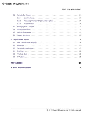 RBAC: What, Why and How?
5.2 Periodic Certiﬁcation . . . . . . . . . . . . . . . . . . . . . . . . . . . . . . . . . . . . . . . . 21
5.2.1 User Privileges . . . . . . . . . . . . . . . . . . . . . . . . . . . . . . . . . . . . . . 21
5.2.2 Role Assignments and Approved Exceptions . . . . . . . . . . . . . . . . . . . . . 21
5.2.3 Role Deﬁnitions . . . . . . . . . . . . . . . . . . . . . . . . . . . . . . . . . . . . . 21
5.3 Managing Role Changes . . . . . . . . . . . . . . . . . . . . . . . . . . . . . . . . . . . . . . 22
5.4 Adding Applications . . . . . . . . . . . . . . . . . . . . . . . . . . . . . . . . . . . . . . . . . 22
5.5 Retiring Applications . . . . . . . . . . . . . . . . . . . . . . . . . . . . . . . . . . . . . . . . 23
5.6 System Migrations . . . . . . . . . . . . . . . . . . . . . . . . . . . . . . . . . . . . . . . . . 23
6 Organizational Impact 24
6.1 New Function: Role Analysts . . . . . . . . . . . . . . . . . . . . . . . . . . . . . . . . . . . 24
6.2 Managers . . . . . . . . . . . . . . . . . . . . . . . . . . . . . . . . . . . . . . . . . . . . . . 25
6.3 Security Administrators . . . . . . . . . . . . . . . . . . . . . . . . . . . . . . . . . . . . . . . 25
6.4 End Users . . . . . . . . . . . . . . . . . . . . . . . . . . . . . . . . . . . . . . . . . . . . . . 26
6.5 The Help Desk . . . . . . . . . . . . . . . . . . . . . . . . . . . . . . . . . . . . . . . . . . . 26
6.6 IT Auditors . . . . . . . . . . . . . . . . . . . . . . . . . . . . . . . . . . . . . . . . . . . . . . 26
APPENDICES 27
A About Hitachi ID Systems 28
© 2014 Hitachi ID Systems, Inc. All rights reserved.
 