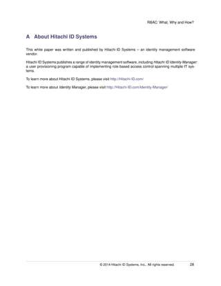 RBAC: What, Why and How?
A About Hitachi ID Systems
This white paper was written and published by Hitachi ID Systems – an identity management software
vendor.
Hitachi ID Systems publishes a range of identity management software, including Hitachi ID Identity Manager:
a user provisioning program capable of implementing role based access control spanning multiple IT sys-
tems.
To learn more about Hitachi ID Systems, please visit http://Hitachi-ID.com/
To learn more about Identity Manager, please visit http://Hitachi-ID.com/Identity-Manager/
© 2014 Hitachi ID Systems, Inc.. All rights reserved. 28
 