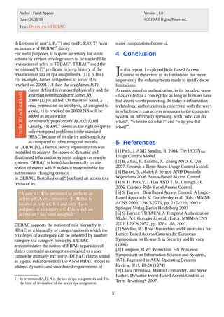 definitions of ura(U, R, T) and rpa(R, P, O, T) from
an instance of TRBACN
theory.
For audit purposes, it is quite necessary for some
actions by certain privilege users to be tracked like
revocation of roles in TRBACN
. TRBACN
used the
terminated(A,T)1
predicate to keep history of the
revocation of ura or rpa assignments. ([7], p.184)
For example, James assignment to a role R is
revoked on 20091113 then the ura(James,R,T)
clause defined is removed physically and the
assertion terminated(ura(James,R),
20091113) is added. On the other hand, a
read permission on an object, o1 assigned to
a role, r1 is revoked on 20091218 will be
added as an assertion
terminated(rpa(r1,read,o1),20091218).
Clearly, TRBACN
seems as the right recipe to
solve temporal problems in the standard
RBAC because of its clarity and simplicity
as compared to other temporal models.
In DEBAC[9], a formal policy representation was
modelled to address the issues of dynamic and
distributed information systems using term rewrite
systems. DEBAC is based fundamentally on the
notion of events which makes it more suitable for
autonomous changing context.
In DEBAC, Bertolissi et al[9] defined an access to a
resource as:
DEBAC supports the notion of role hierarchy in
RBAC as a hierarchy of categorisation in which the
privileges of a category can be inherited by another
category via category hierarchy. DEBAC
accommodates the notion of RBAC separation of
duties constraint as categories assigned to a user
cannot be mutually exclusive. DEBAC claims sound
as a good enhancement to the ANSI RBAC model to
address dynamic and distributed requirements of
1 In terminated(A,T), A is the ura or rpa assignments and T is
the time of revocation of the ura or rpa assignment.
some computational context.
4 Conclusion
n this report, I explored Role Based Access
Control to the extent of its limitations but more
importantly the enhancements made to rectify these
limitations.
I
Access control or authorization, in its broadest sense
- has existed as a concept for as long as humans have
had assets worth protecting. In today’s information
technology, authorization is concerned with the ways
in which users can access resources in the computer
system, or informally speaking, with "who can do
what?", “when to do what?” and “why you did
what?”.
5 References
[1] Park, J. AND Sandhu, R. 2004. The UCONABC
Usage Control Model.
[2] B. Zhao, R. Sandhu, X. Zhang AND X. Qin
2007.Towards a Time-Based Usage Control Model.
[3] Barker, S. ,Majek J. Sergot AND Duminda
Wijesekera 2008. Status-Based Access Control.
[4] S. H. Park,Y. J. Han AND T. M. ChungS.-H.
2006. Context-Role Based Access Control.
[5] S. Barker : Distributed Access Control: A Logic-
Based Approach. V. Gorodetsky et al. (Eds.) MMM-
ACNS 2003, LNCS 2776, pp. 217–228, 2003.c
Springer-Verlag Berlin Heidelberg 2003
[6] S. Barker: TRBACN: A Temporal Authorization
Model. V.I. Gorodetski et al. (Eds.): MMM-ACNS
2001, LNCS 2052, pp. 178– 188, 2001.
[7] Sandhu, R.: Role Hierarchies and Constraints for
Lattice-Based Access Controls.In: European
Symposium on Research in Security and Privacy
(1996)
[8] Lampson, B.W.: Protection. 5th Princeton
Symposium on Information Science and Systems,
1971. Reprinted in ACM Operating Systems
Review, 8(1), 18-24 (1974)
[9] Clara Bertolissi, Maribel Fernandez, and Steve
Barker. Dynamic Event-Based Access Control as
Term Rewriting* 2007.
5
Author : Frank Appiah
Date : 26/10/10
Title : Overview of RBAC
Version : 1.0
©2010 All Rights Reserved.OVERVIEWOFRBAC
“A user u Є U is permitted to perform an
action a Є A on a resource r Є R that is
located at site s Є S if and only if u is
assigned to a category c Є C to which an
access on r has been assigned.”
 