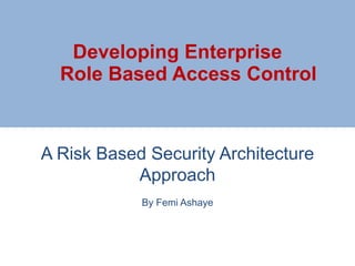 A Risk Based Security Architecture
Approach
By Femi Ashaye
Developing Enterprise
Role Based Access Control
 