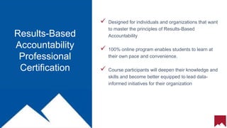 12
 Designed for individuals and organizations that want
to master the principles of Results-Based
Accountability
 100% online program enables students to learn at
their own pace and convenience.
 Course participants will deepen their knowledge and
skills and become better equipped to lead data-
informed initiatives for their organization
Results-Based
Accountability
Professional
Certification
 