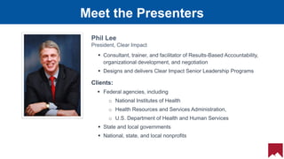 15
 Consultant, trainer, and facilitator of Results-Based Accountability,
organizational development, and negotiation
 Designs and delivers Clear Impact Senior Leadership Programs
Meet the Presenters
Phil Lee
President, Clear Impact
Clients:
 Federal agencies, including
o National Institutes of Health
o Health Resources and Services Administration,
o U.S. Department of Health and Human Services
 State and local governments
 National, state, and local nonprofits
 