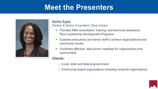 16
 Provides RBA consultation, training, and technical assistance;
Runs Leadership Development Programs
 Coaches executives and senior staff to achieve organizational and
community results
 Facilitates effective, data-driven meetings for organizations and
communities
Clients:
o Local, state and federal government
o Community-based organizations including nonprofit organizations
Deitre Epps
Partner & Senior Consultant, Clear Impact
Meet the Presenters
 