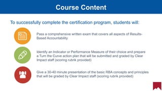 19
Course Content
To successfully complete the certification program, students will:
Pass a comprehensive written exam that covers all aspects of Results-
Based Accountability
Identify an Indicator or Performance Measure of their choice and prepare
a Turn the Curve action plan that will be submitted and graded by Clear
Impact staff (scoring rubrik provided)
Give a 30-40 minute presentation of the basic RBA concepts and principles
that will be graded by Clear Impact staff (scoring rubrik provided)
 