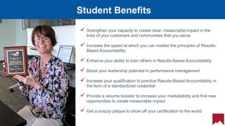 21
Student Benefits
 Strengthen your capacity to create clear, measurable impact in the
lives of your customers and communities that you serve
 Increase the speed at which you can master the principles of Results-
Based Accountability
 Enhance your ability to train others in Results-Based Accountability
 Boost your leadership potential in performance management
 Increase your qualification to practice Results-Based Accountability in
the form of a standardized credential
 Provide a resume booster to increase your marketability and find new
opportunities to create measurable impact
 Get a snazzy plaque to show off your certification to the world
 