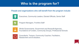 22
Who is the program for?
Program Managers, Frontline Staff
Consultants, Trainers, Community Coaches, Facilitators,
Researchers and Evaluators,
Executives, Community Leaders, Elected Officials, Senior Staff
Whole Governments, Government and Nonprofit Agencies,
Foundations & Funders, Community Groups, Professional Schools
People and organizations who will benefit from the program include:
 