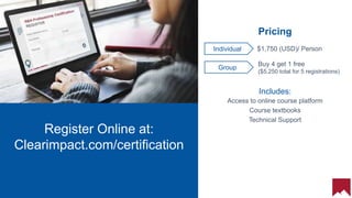 23
Register Online at:
Clearimpact.com/certification
Buy 4 get 1 free
($5,250 total for 5 registrations)
Individual
Pricing
$1,750 (USD)/ Person
Group
Includes:
Access to online course platform
Course textbooks
Technical Support
 
